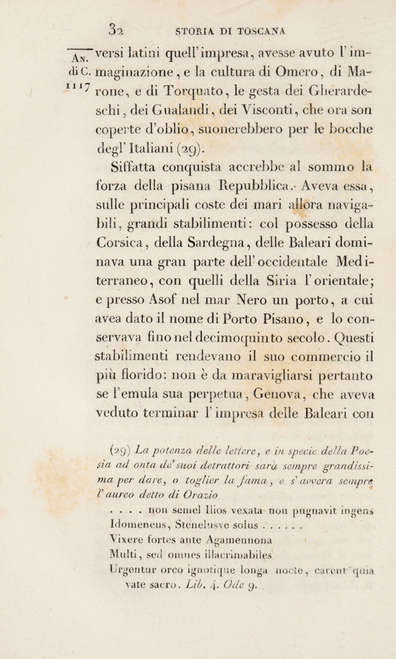 “versi latini quell’impresa, avesse avuto 1 im- 1. maginazione , e la cultura di Omero, di Ma- ' rone, e di Torquato, le gesta dei Ghérarde- sehi, dei Gualandi, dei Visconti, che ora son coperte d’oblio, suonerebbero per le bocche degl’ Italiani (29). Siffatta conquista accrebbe al sommo la forza della pisana Repubblica.-Aveva essa, sulle principali coste dei mari allora naviga¬ bili, grandi stabilimenti: col possesso della Corsica, della Sardegna, delle Baleari domi¬ nava una gran parte dell’occidentale Medi- terraneo, con quelli della Siria Y orientale; e presso x4sof nel mar Nero un porto, a cui avea dato il nome di Porto Pisano, e lo con¬ servava fino nel decimoquinto secolo. Questi stabilimenti rendevano il suo commercio il più florido: non è da maravigliarsi pertanto se l’emula sua perpetua, Genova, che aveva veduto terminar 1 impresa delle Baleari con (29) La potenza delle lettere, e in specie della Poe- sia ad onta de’suoi detrattori sarà sempre grandissi¬ ma per dare, o toglier la jama , e s avvera. sempre V aureo detto di Orazio .... non semel llios vexata non pugriavit ingens Idomeneus, Stenelusve soius ...... Vixere fortes ante Agamennona Multi, sed omnes illacriniabiles Urgentur orco ignotique longa nocte, carene quia vate sacro. Lil\ 4- Ode 9.