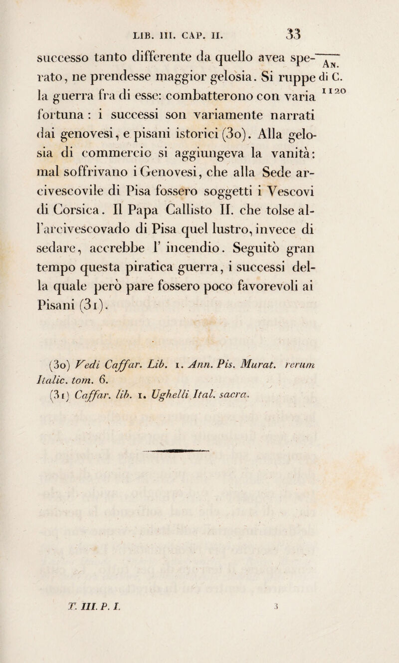 successo tanto differente da quello avea spe¬ rato, ne prendesse maggior gelosia. Si ruppe la guerra fra di esse: combatterono con varia fortuna : i successi son variamente narrati dai genovesi, e pisani istorici (3o). Alla gelo¬ sia di commercio si aggiungeva la vanità: mal soffrivano i Genovesi, che alla Sede ar¬ civescovile di Pisa fossero soggetti i Vescovi di Corsica. Il Papa Callisto II. che tolse ah l’arcivescovado di Pisa quel lustro, invece di sedare, accrebbe F incendio. Seguitò gran tempo questa piratica guerra, i successi del¬ la quale però pare fossero poco favorevoli ai Pisani (3x ). (3o) Vedi Caffar. Lib. i. Ann. Pis. Murat. rerum Italie. tom. 6. (3iJ Caffar. lib. i. Ughelli Ital. sacra. 3 An. di G. 1120 T III. P. ì