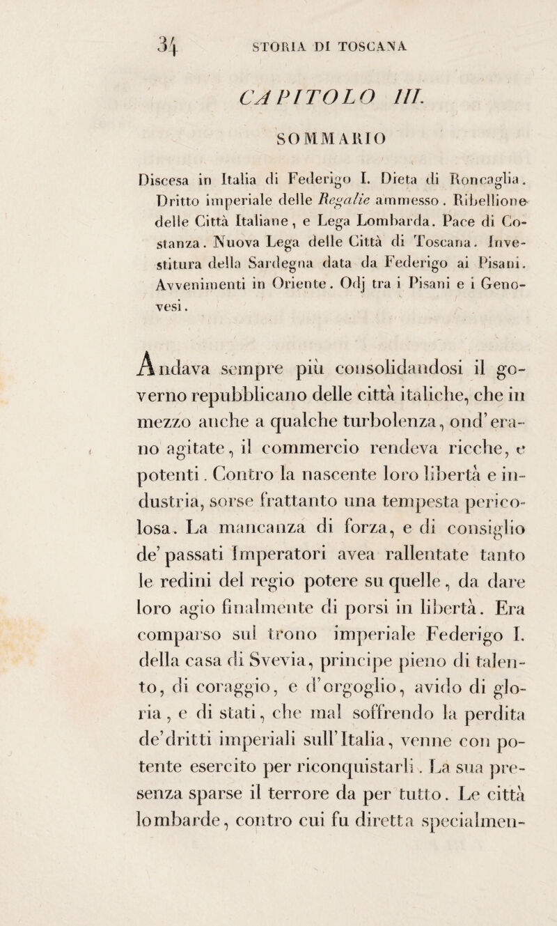 CAPITOLO in: SOMMARIO Discesa in Italia di Federigo I. Dieta di Roncaglia. Dritto imperiale delle Regalie ammesso. Ribellione* delle Città Italiane, e Lega Lombarda. Pace di Co¬ stanza. Nuova Lega delle Città di Toscana. Inve¬ stitura della Sardegna data da Federigo ai Pisani. Avvenimenti in Oriente. Odj tra i Pisani e i Geno¬ vesi . Andava sempre più consolidandosi il go¬ verno repubblicano delle città italiche, che in mezzo anche a qualche turbolenza, onci’era¬ no agitate, il commercio rendeva ricche, e potenti. Contro la nascente loro libertà e in¬ dustria, sorse frattanto una tempesta perico¬ losa. La mancanza di forza, e di consiglio de’ passati Imperatori avea rallentate tanto le redini del regio potere su quelle, da dare loro agio finalmente di porsi in libertà. Era comparso sui trono imperiale Federigo I. della casa di Svevia, principe pieno di talen¬ to, di coraggio, e d’orgoglio, avido di glo¬ ria, e di stati, che mal soffrendo la perdita de’clritti imperiali sull’Italia, venne con po¬ tente esercito per riconquistarli. La sua pre¬ senza sparse il terrore da per tutto. Le città lombarde, contro cui fu diretta specialmen-