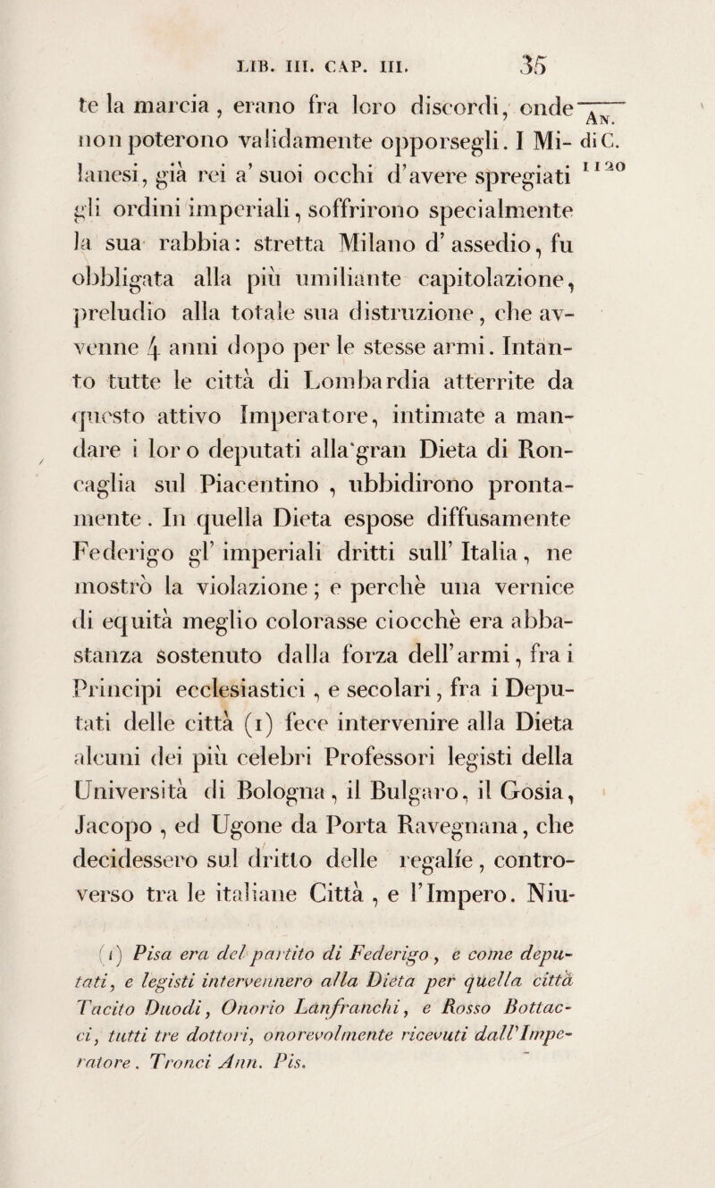 I I 20 te la marcia, erano fra loro discordi, onde”^ non poterono validamente opporsegli. I Mi- die. lanesi, già rei a’suoi occhi d’avere spregiati gli ordini imperiali, soffrirono specialmente la sua rabbia : stretta Milano d’ assedio, fu obbligata alla più umiliante capitolazione, preludio alla totale sua distruzione, che av¬ venne 4 anni dopo per le stesse armi. Intan¬ to tutte le città di Lombardia atterrite da questo attivo Imperatore, intimate a man¬ dare i lor o deputati alla'gran Dieta di Ron¬ caglia sul Piacentino , ubbidirono pronta¬ mente . In quella Dieta espose diffusamente Federigo gl’imperiali dritti sull’ Italia, ne mostrò la violazione ; e perche una vernice di equità meglio colorasse ciocche era abba¬ stanza sostenuto dalla forza dell’armi, fra i Principi ecclesiastici , e secolari, fra i Depu¬ tati delle città (i) fece intervenire alla Dieta alcuni dei piu celebri Professori legisti della Università di Bologna, il Bulgaro, il Gosia, Jacopo , ed Ugone da Porta Ravennana, che decidessero sul dritto delle regalie , contro¬ verso tra le italiane Città , e l’Impero. Niu- i) Pisa era del partito di Federigo, e come depu¬ tati, e legisti intervennero alla Dieta per quella città Tacito Duo di , Onorio Lanfranchi, e Rosso Bottac¬ ci, tutti tre dottori, onorevolmente ricevuti dallImpe¬ ratore . Tranci Ann. Pis.