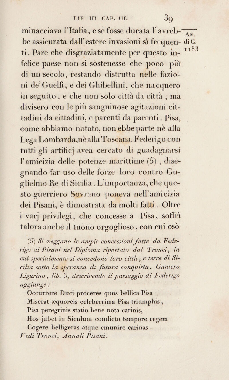 LIB. Ili CAP. nr. 3g minacciava l’Italia, e se fosse durata 1’ avreb-~“ be assicurata dall’estere invasioni sì frequen- diC. ti. Pare che disgraziatamente per questo in- 11 felice paese non si sostenesse che poco piu di un secolo, restando distrutta nelle fazio¬ ni de’Guelfi, e dei Ghibellini, che nacquero in seguito , e che non solo città da città , ma divisero con le più sanguinose agitazioni cit¬ tadini da cittadini, e parenti da parenti. Pisa, come abbiamo notato, non ebbe parte nè alla Lega Lombarda,nè alla Toscana. Federigo con tutti gli artificj avea cercato di guadagnarsi l’amicizia delle potenze marittime (5) , dise¬ gnando far uso delle forze loro contro Gu¬ glielmo Re di Sicilia . L’importanza, che que¬ sto guerriero Sovrano poneva nell’amicizia dei Pisani, è dimostrata da molti fatti. Oltre 1 varj privilegi, che concesse a Pisa, soffrì talora anche il tuono orgoglioso, con cui osò (5) Si veggano le ampie concessioni fatte da Fede¬ rigo ai Pisani nel Diploma riportato dal Tronci, in cui specialmente si concedono loro citta, e terre di Si¬ cilia sotto la speranza di futura conquista. Guaterò Figurino , lib. 3, descrivendo il passaggio di Federigo aggiunge : Occurrere Duci proceres quos bellica Pisa Miserat aequoreis celeberrima Pisa triumphis, Pisa peregrinis statio bene nota carinis, Hos jubet in Siculum condicto tempore regeni Cogere belligeras atque einunire carinas. Vedi Tronci, Annali Pisani.