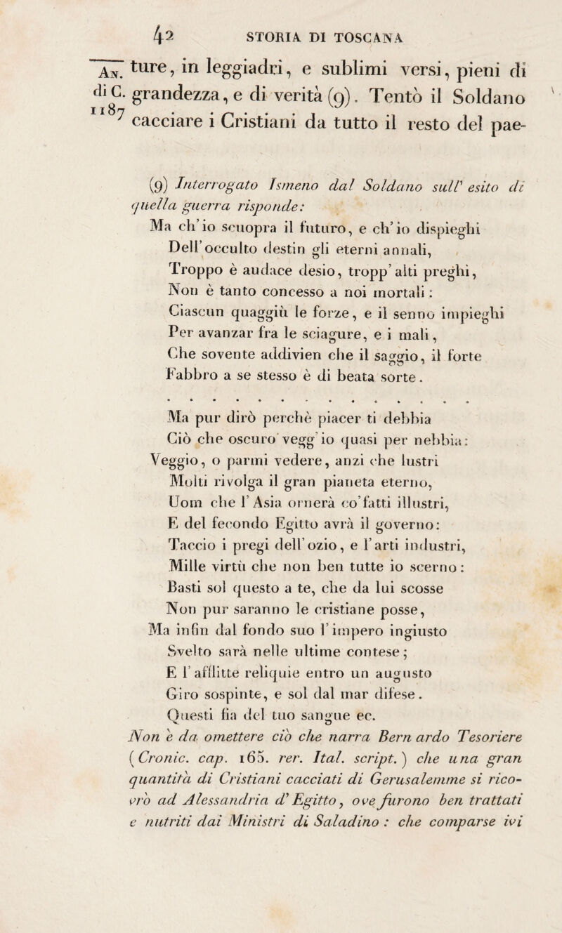 An. ture » in leggiadri, e sublimi versi, pieni di di G- grandezza, e di verità (0). Tentò il Soldano 7 cacciare i Cristiani da tutto il resto del pae- (9) Interrogato Ismeno dal Soldano sull' esito di quella guerra risponde: Ma eh io scuopra il futuro, e ch’io dispieghi Dell occulto destin gli eterni armali, Troppo è audace desio, tropp’alti preghi, Non è tanto concesso a noi mortali : Ciascun quaggiù le forze, e il senno impieghi Per avanzar fra le sciagure, e i mali, Che sovente addivien che il sao-Mo, il forte Fabbro a se stesso è di beata sorte. Ma pur dirò perchè piacer ti debbia Ciò che oscuro vegg io quasi per nebbia: Veggio, o panni vedere, anzi che lustri Molti rivolga il gran pianeta eterno, Uom che l’Asia ornerà co fatti illustri, Fj del fecondo Egitto avrà il governo: Taccio i pregi dell’ozio, e farti industri, Mille virtù che non ben tutte io scemo: Basti sol questo a te, che da lui scosse Non pur saranno le cristiane posse, Ma infili dal fondo suo l’impero ingiusto Svelto sarà nelle ultime contese; E 1 afflitte reliquie entro un augusto Giro sospinte, e sol dal mar difese. Questi fin del tuo sangue ec. Non e da. omettere ciò che narra Bern ardo Tesoriere ( Cronic. cap. i65. rer. Ital. script. ) che una gran quantità di Cristiani cacciati di Gerusalemme si rico¬ vro ad Alessandria T Egitto, ove furono ben trattati e nutriti dai Ministri di Saladino : che comparse ivi