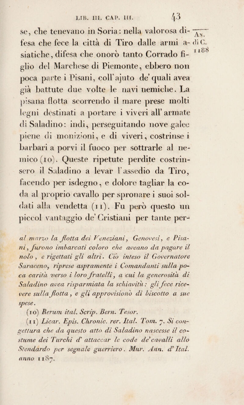 se, che tenevano in Soria : nella valorosa di- - fesa che fece la città di Tiro dalle armi a- d siatiche, difesa che onorò tanto Corrado fi- 1 glio de! Marchese di Piemonte, ebbero non poca parte i Pisani, colFajuto de’ quali avea già battute due volte le navi nemiche. La pisana flotta scorrendo il mare prese molti legni destinati a portare i viveri all’ armate di Saladino: indi, perseguitando nove galee piene di monizioni, e di viveri, costrinse i barbari a porvi il fuoco per sottrarle al ne¬ mico (io). Queste ripetute perdite costrin¬ sero il Saladino a levar l’assedio da Tiro, facendo per isdegno, e dolore tagliar la co¬ da al proprio cavallo per spronare i suoi sol¬ dati alla vendetta (11). Fu però questo un piccol vantaggio de’ Cristiani per tante per- al marzo la fiotta dei Veneziani, Genovesi, e Pisa¬ ni, furono imbarcati coloro che aveano da pagare il nolo, e rigettati gli altri. Ciò inteso il Governatore Saraceno, riprese aspramente i Comandanti sulla po¬ ca carità verso i loro fratelli, a \cui la generosità di Saladino avea risparmiata la schiavitù : gli fece rice¬ vere sulla fiotta, e gli appro visio nò di biscotto a sue spese. (10) Rerum ital. Scrip. Berti. Tesor. (11) Licar. Epis. Chronic, rer. Ital. Tom. 7. Si coti- gettar a che da questo atto di Saladino nascesse il co¬ stume dei Turchi d attaccar le code de7cavalli allo Stendardo per segnale guerriero. Mur. Ann. d’Ital. anno 1187.