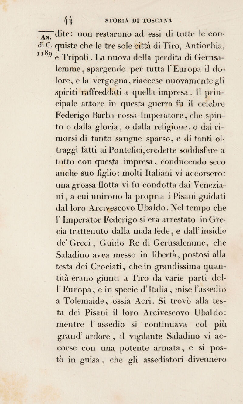 An. di G. 1189 dite: non restarono ad essi di tutte le con¬ quiste che le tre sole città di Tiro, Antiochia, e Tripoli. La nuova della perdita di Gerusa¬ lemme, spargendo per tutta l’Europa il do¬ lore, e la vergogna, riaccese nuovamente gli spiriti raffreddati a quella impresa. Il prin¬ cipale attore in questa guerra fu il celebre Federigo Barba-rossa Imperatore, che spin¬ to o dalla gloria, o dalla religione, o dai ri¬ morsi di tanto sangue sparso, e di tanti ol¬ traggi fatti ai Pontefici, credette soddisfare a tutto con questa impresa, conducendo seco anche suo figlio: molti Italiani vi accorsero: una grossa flotta vi fu condotta dai Venezia- ni, a cui unirono la propria i Pisani guidati dal loro Arcivescovo Ubaldo. Nel tempo che l’Imperator Federigo si era arrestato in Gre¬ cia trattenuto dalla mala fede, e dall’insidie de’ Greci, Guido Re di Gerusalemme, che Saladino avea messo in libertà, postosi alla testa dei Crociati, che in grandissima quan¬ tità erano giunti a Tiro da varie parti del- 1’ Europa, e in specie d’Italia, mise l’assedio a Tolemaide, ossia Acri. Si trovò alla tes¬ ta dei Pisani il loro Arcivescovo Ubaldo: mentre 1’ assedio si continuava col piu grand’ ardore , il vigilante Saladino vi ac¬ corse con una potente armata, e si pos¬ tò in guisa , che gli assediatoci divennero