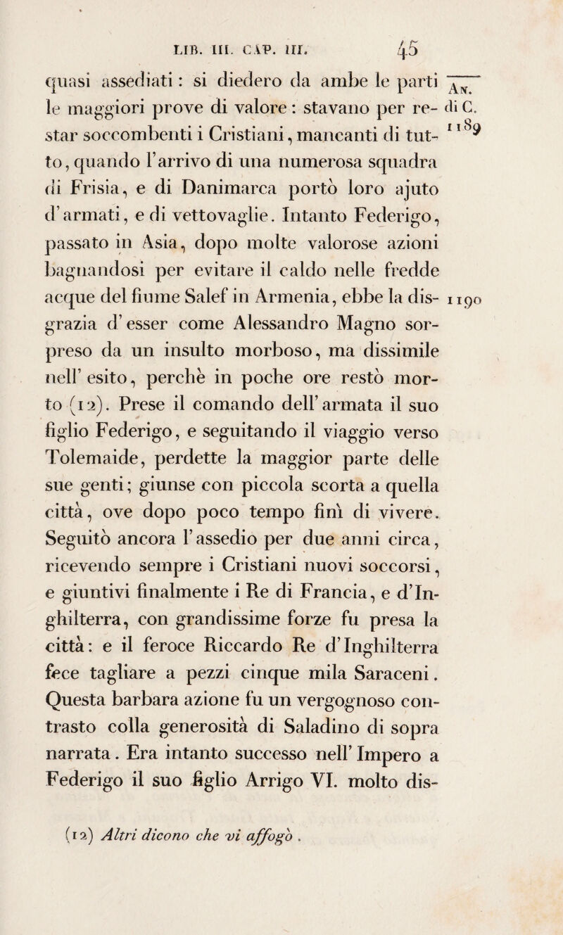 quasi assediati : si diedero da ambe le parti le maggiori prove di valore : stavano per re- di C, star soccombenti i Cristiani, mancanti di tilt- 11 ^ to, quando l’arrivo di una numerosa squadra di Frisia, e di Danimarca portò loro ajuto d’armati, e di vettovaglie. Intanto Federigo, passato in Asia, dopo molte valorose azioni bagnandosi per evitare il caldo nelle fredde acque del fiume Salef in Armenia, ebbe la dis- 1190 grazia d’esser come Alessandro Magno sor¬ preso da un insulto morboso, ma dissimile nell’ esito, perchè in poche ore restò mor¬ to (12). Prese il comando dell’armata il suo figlio Federigo, e seguitando il viaggio verso Tolemaide, perdette la maggior parte delle sue genti ; giunse con piccola scorta a quella città, ove dopo poco tempo finì di vivere. Seguitò ancora l’assedio per due anni circa, ricevendo sempre i Cristiani nuovi soccorsi, e giuntivi finalmente i Re di Francia, e d’In¬ ghilterra, con grandissime forze fu presa la città: e il feroce Riccardo Re d’Inghilterra fece tagliare a pezzi cinque mila Saraceni. Questa barbara azione fu un vergognoso con¬ trasto colla generosità di Saladino di sopra narrata. Era intanto successo nell’ Impero a Federigo il suo figlio Arrigo VI. molto dis¬ fi 2) Altri dicono che vi affogo .