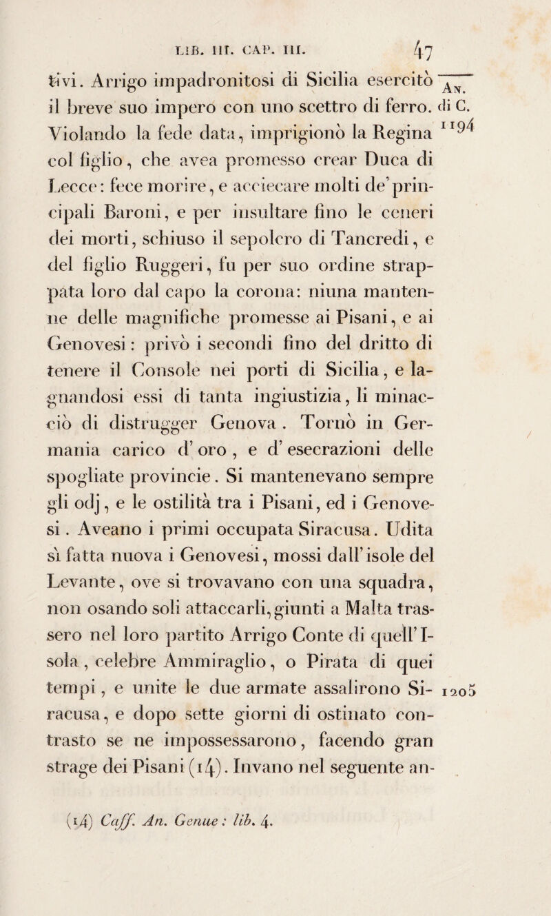 tivi. Arrigo impadronitosi di Sicilia esercitò il breve suo impero con uno scettro di ferro. Violando la fede data, imprigionò la Regina col figlio, che avea promesso crear Duca di Lecce: fece morire, e acciecare molti de’prin¬ cipali Baroni, e per insultare fino le ceneri dei morti, schiuso il sepolcro di Tancredi, e del figlio Ruggeri, fu per suo ordine strap¬ pata loro dal capo la corona: ninna manten¬ ne delle magnifiche promesse ai Pisani, e ai Genovesi : privò i secondi fino del dritto di tenere il Console nei porti di Sicilia, e la¬ gnandosi essi di tanta ingiustizia, li minac¬ ciò di distrugger Genova . Tornò in Ger¬ mania carico cV oro , e d esecrazioni delle spogliate provincie. Si mantenevano sempre gli odj, e le ostilità tra i Pisani, ed i Genove¬ si . Aveano i primi occupata Siracusa. Udita si fatta nuova i Genovesi, mossi dall’isole del Levante, ove si trovavano con una squadra, non osando soli attaccarli, giunti a Malta tras¬ sero nel loro partito Arrigo Conte di quell’I- sola, celebre Ammiraglio, o Pirata di quei tempi, e unite le due armate assalirono Si¬ racusa, e dopo sette giorni di ostinato con¬ trasto se ne impossessarono, facendo gran strage dei Pisani (i4). Invano nel seguente an- An. di C. ”94 I20D ^i4) Goff. ^Lfl' Genue : lib. 4-