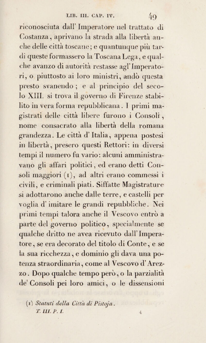 riconosciuta dall’ Imperatore nel trattato di Costanza, aprivano la strada alla libertà an¬ che delle città toscane; e quantunque più tar¬ di queste formassero la Toscana Lega, e qual¬ che avanzo di autorità restasse agl’imperato¬ ri, o piuttosto ai loro ministri, andò questa presto svanendo ; e al principio del seco¬ lo XIII. si trova il governo di Firenze stabi¬ lito in vera forma repubblicana. I primi ma¬ gistrati delle città libere furono i Consoli , nome consacrato alia libertà della romana grandezza. Le città d’Italia, appena postesi in libertà, presero questi Rettori: in diversi tempi il numero fu vario: alcuni amministra¬ vano gli affari politici, ed erano detti Con¬ soli maggiori (i), ad altri erano commessi i civili, e criminali piati. Siffatte Magistrature si adottarono anche dalle terre, e castelli per voglia d’imitare le grandi repubbliche. Nei primi tempi talora anche il Vescovo entrò a parte del governo politico, specialmente se qualche dritto ne avea ricevuto dall’Impera¬ tore , se era decorato del titolo di Conte, e se la sua ricchezza, e dominio gli dava una po¬ tenza straordinaria, come al Vescovo d’Arez¬ zo . Dopo qualche tempo però, o la parzialità de Consoli pei loro amici, o le dissensioni (0 Statuti della Citta di Pistoja. T. HI. P. I. 4