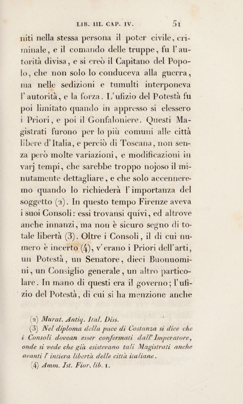 ititi nella stessa persona il poter civile, cri¬ minale, e il comando delle truppe, fu l’au¬ torità divisa, e si creò il Capitano del Popo¬ lo, che non solo lo conduceva alla guerra, ma nelle sedizioni e tumulti interponeva 1’ autorità, e la forza. L’ufìzio del Potestà fu poi limitato quando in appresso si elessero i Priori, e poi il Gonfaloniere. Questi Ma¬ gistrati furono per lo più comuni alle città libere d’Italia, e perciò di Toscana, non sen¬ za però molte variazioni, e modificazioni in varj tempi, che sarebbe troppo nojoso il mi¬ nutamente dettagliare, e che solo accennere¬ mo quando lo richiederà l’importanza del soggetto (2). In questo tempo Firenze aveva i suoi Consoli: essi trovatisi quivi, ed altrove anche innanzi, ma non è sicuro segno di to¬ tale libertà (3). Oltre i Consoli, il di cui nu¬ mero è incerto (4), v’erano i Priori dell’arti, un Potestà, un Senatore, dieci Buonuomi- ni, un Consiglio generale, un altro partico¬ lare. In mano di questi era il governo; l’ufi- zio del Potestà, di cui si ha menzione anche (2) Murai. Antiq. hai. Diss. (3) Nel diploma della pace di Costanza si dice che i Consoli dovean esser confermati dall’Imperatore, onde si vede che già esistevano tali Magistrati anche avanti I intiera liberta delle citta italiane. (4) Amm. Ist. Fior. lib, 1.