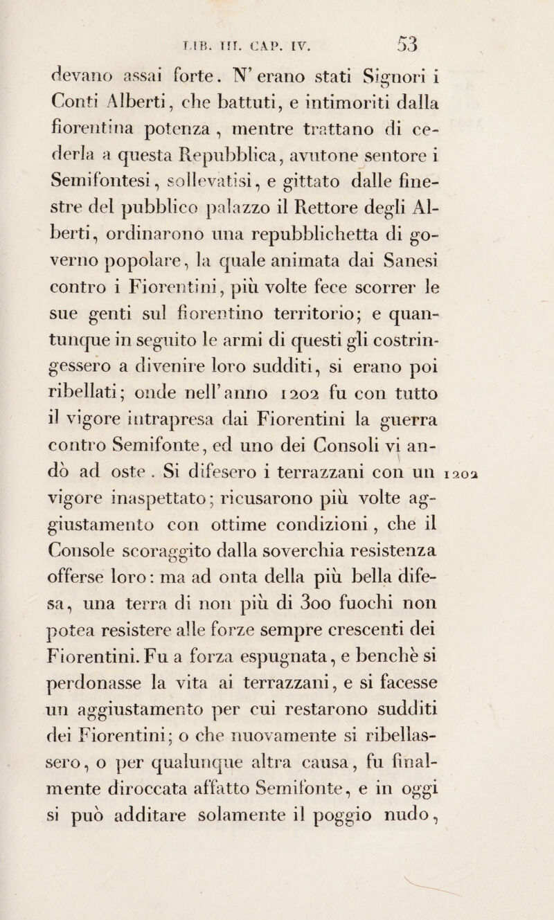 devano assai forte. N’ erano stati Signori i Conti Alberti, che battuti, e intimoriti dalla fiorentina potenza , mentre trattano di ce¬ derla a questa Repubblica, avutone sentore i Semifontesi, sollevatisi, e gittate dalle fine¬ stre del pubblico palazzo il Rettore degli Al¬ berti, ordinarono una repubblichetta di go¬ verno popolare, la quale animata dai Sanesi contro i Fiorentini, piu volte fece scorrer le sue genti sul fiorentino territorio; e quan¬ tunque in seguito le armi di questi gli costrin¬ gessero a divenire loro sudditi, si erano poi ribellati; onde nell’anno 1202 fu con tutto il vigore intrapresa dai Fiorentini la guerra contro Semifonte, ed uno dei Consoli vi an¬ dò ad oste . Si difesero i terrazzani con un 1302 vigore inaspettato; ricusarono piu volte ag¬ giustamento con ottime condizioni, che il Console scoraggito dalla soverchia resistenza offerse loro : ma ad onta della piu bella dife¬ sa, una terra di non piu di 3oo fuochi non potea resistere alle forze sempre crescenti dei Fiorentini. Fu a forza espugnata, e benché si perdonasse la vita ai terrazzani, e si facesse un aggiustamento per cui restarono sudditi dei Fiorentini; o che nuovamente si ribellas¬ sero, o per qualunque altra causa, fu final¬ mente diroccata allatto Semifonte, e in oggi si può additare solamente il poggio nudo,