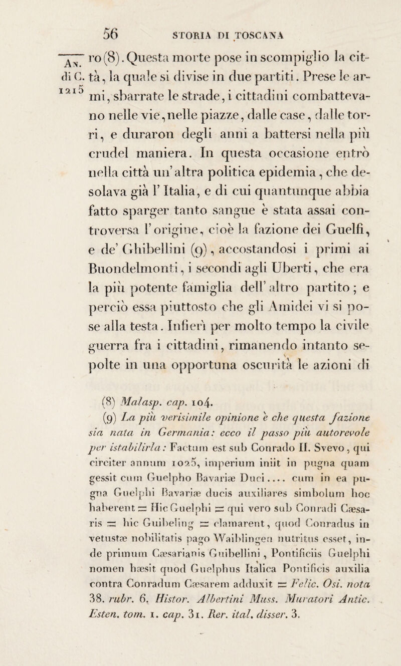 » ro(8).Questa morte pose in scompiglio la cit¬ ali C. tà, la quale si divise in due partiti. Prese le ar- 1210 mi, sbarrate le strade, i cittadini combatteva¬ no nelle vie,nelle piazze, dalle case, dalle tor¬ ri, e durarmi degli anni a battersi nella piu crudel maniera. In questa occasione entrò nella città un’altra politica epidemia, che de¬ solava già F Italia, e di cui quantunque abbia fatto sparger tanto sangue è stata assai con¬ troversa l’origine, cioè la fazione dei Guelfi, e de’ Ghibellini (9), accostandosi i primi ai Buondelmonii, i secondi agli Uberti, che era la piu potente famiglia dell’altro partito ; e perciò essa piuttosto che gli Ami dei vi si po¬ se alla testa. Infierì per molto tempo la civile guerra fra i cittadini, rimanendo intanto se- \ polte in una opportuna oscurità le azioni di (8) Malasp. cap. 104. (9) La piu verisìmile opinione e che questa fazione sia nata in Germania: ecco il passo pili autorevole per istabilirla : Factum est sub Conratìo II. Svevo, qui circiter annulli io9.5, imperituri iniit in pugna quani gessit ciim Guelpho Bavariae Duci.... curri in ea pu¬ gna Guelphi Bavariae ducis auxiliares simbolum hoc haberentzr HicGuelphi i=s qui vero sub Conradi Gaesa- ris =3 hic Guibeling és clamarent, quod Conradus in vetustae nobilitatis pago Waibliniren nutritus esset, in- de primum Gaesarianis Guibellini , Pontificiis Guelphi nomen hsesit quod Guelphus Italica Pontificis auxilia contra Conradum Caesarem adduxit 3= Felic. Osi. nota 38. rubr. 6. Histor. Albertini Mass. Muratori Antic. Esten. tom. 1. cap. 3i. Rer. ital. disser. 3.