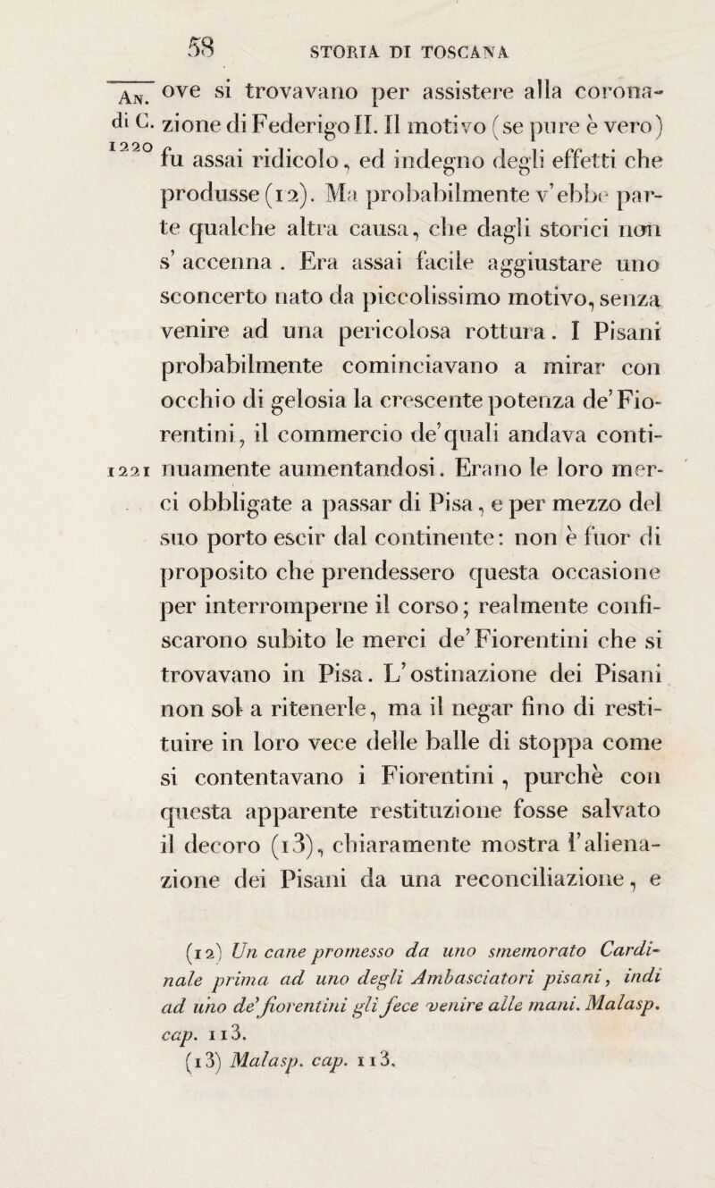 An ove si trovavano per assistere alla corona- di C. zione di Federigo IL II motivo (se pure è vero) 12 9 0 fu assai ridicolo, ed indegno degli effetti che produsse (12). Ma probabilmente v’ebbe par¬ te qualche altra causa, che dagli storici noli s’ accenna . Era assai facile aggiustare uno sconcerto nato da piccolissimo motivo, senza venire ad una pericolosa rottura. I Pisani probabilmente cominciavano a mirar con occhio di gelosia la crescente potenza de’Fio¬ rentini, il commercio de’quali andava conti- 1221 nuamente aumentandosi . Erano le loro mer¬ ci obbligate a passar di Pisa, e per mezzo del suo porto escir dal continente: non è fuor di proposito che prendessero questa occasione per interromperne il corso ; realmente confi¬ scarono subito le merci de’Fiorentini che si trovavano in Pisa. L’ostinazione dei Pisani non sol a ritenerle, ma il negar fino di resti¬ tuire in loro vece delle balle di stoppa come si contentavano i Fiorentini, purché con questa apparente restituzione fosse salvato il decoro (i3), chiaramente mostra l’aliena¬ zione dei Pisani da una reconciliazione, e (12) Un cane promesso da uno smemorato Cardi- naie prima, ad uno degli Ambasciatori pisani, indi ad uno de'fiorentini gli fece nenire alle mani. Malasp. cap. 113. (13) Malasp. cap. 113,