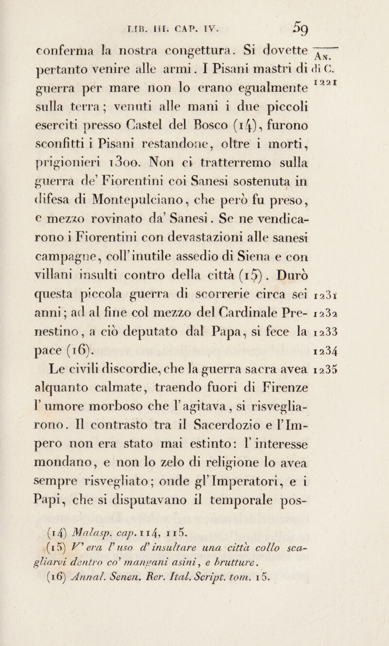 conferma la nostra congettura. Si dovette pertanto venire alle armi. I Pisani mastri di di C. guerra per mare non lo erano egualmente 1221 sulla terra; venuti alle mani i due piccoli eserciti presso Castel del Bosco (i4)-> furono sconfitti i Pisani restandone, oltre i morti, prigionieri i3oo. Non ci tratterremo sulla guerra de’ Fiorentini coi Sanesi sostenuta in difesa di Montepulciano, che però fu preso, c mezzo rovinato da' Sanesi. Se ne vendica¬ rono i Fiorentini con devastazioni alle sanesi campagne, colf inutile assedio di Siena e con villani insulti contro della città (i5). Durò cpiesta piccola guerra di scorrerie circa sei 12S1 armi ; ad al fine col mezzo del Cardinale Pre- 1232 nestino, a ciò deputato dal Papa, si fece la 1233 pace (16). 1234 Le civili discordie, che la guerra sacra avea 1235 alquanto calmate, traendo fuori di Firenze F umore morboso che l’agitava, si risveglia¬ rono. Il contrasto tra il Sacerdozio e Fini- pero non era stato mai estinto : F interesse mondano, e non lo zelo di religione lo avea sempre risvegliato; onde gFImperatori, e ì Papi, che si disputavano il temporale pos- (14) Malasp. cap» 114, 11 (15) V era V uso dy insultare una citta collo sca¬ gliarvi dentro co’ mangani asini, e brutture.