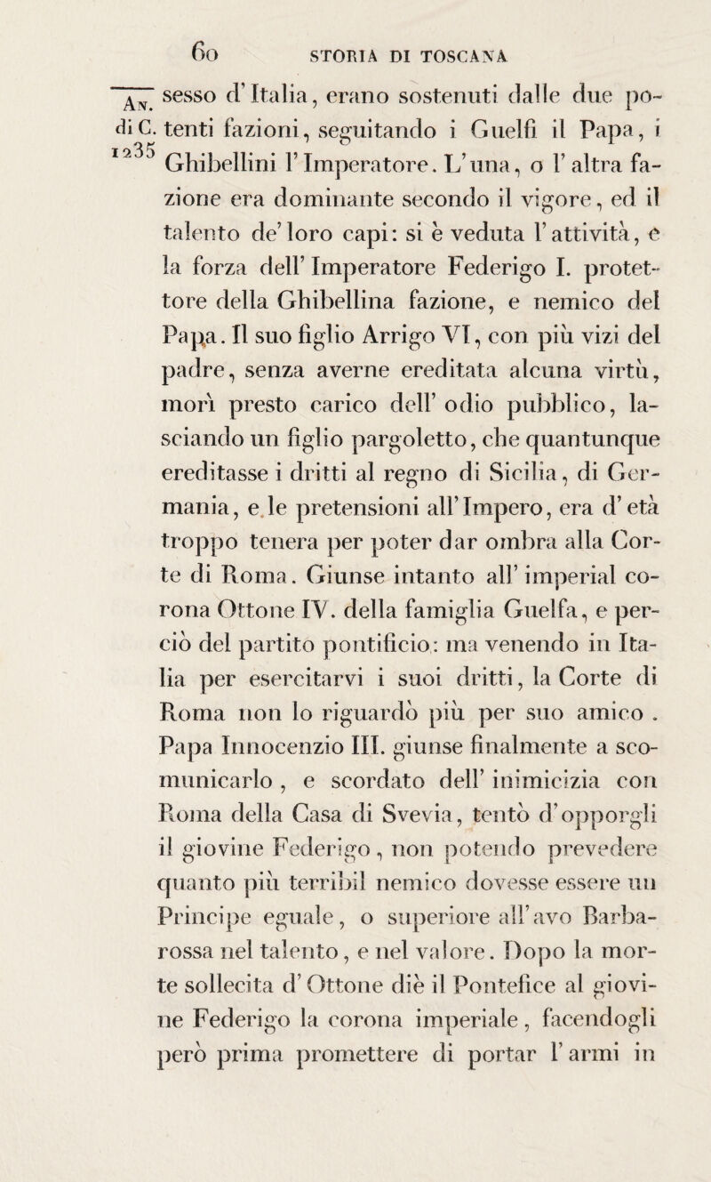 fio sesso d’Italia, erano sostenuti dalle due po¬ di C. tenti fazioni, seguitando i Guelfi il Papa, i I9'30 Ghibellini Y Imperatore. L’una, o l’altra fa¬ zione era dominante secondo il vigore, ed il talento de’loro capi: si è veduta l’attività, e la forza dell’ Imperatore Federigo I. protet¬ tore della Ghibellina fazione, e nemico del Papa. Il suo figlio Arrigo VI, con piu vizi del padre, senza averne ereditata alcuna virtù, mori presto carico dell’ odio pubblico, la¬ sciando un figlio pargoletto, che quantunque ereditasse i dritti al regno di Sicilia, di Ger¬ mania, e le pretensioni all’Impero, era d’età troppo tenera per poter dar ombra alla Cor¬ te di Roma. Giunse intanto all’imperiai co¬ rona Ottone IV. della famiglia Guelfa, e per¬ ciò del partito pontificio: ma venendo in Ita¬ lia per esercitarvi i suoi dritti, la Corte di Roma non lo riguardò più per suo amico . Papa Innocenzio III. giunse finalmente a sco¬ municarlo , e scordato dell’ inimicizia con Roma della Casa di Svevia, tentò d’opporgli il giovine Federigo, non potendo prevedere quanto più terribil nemico dovesse essere un Principe eguale, o superiore all’avo Barba¬ rossa nel talento, e nel valore. Dopo la mor¬ te sollecita d’Ottone die il Pontefice al giovi¬ ne Federigo la corona imperiale, facendogli però prima promettere di portar l’armi in