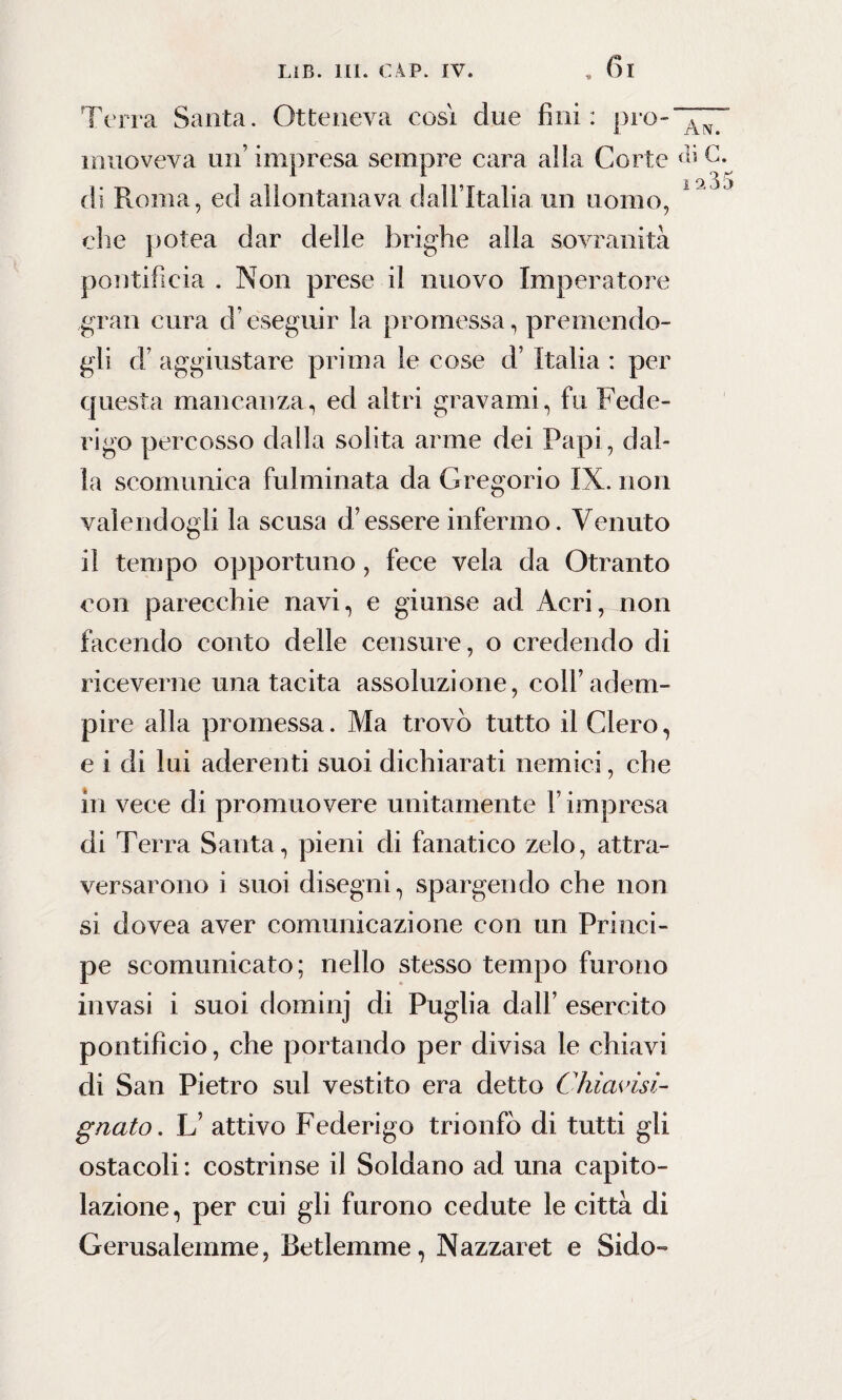 Terra Santa. Otteneva così due fini: prò-'”™ muoveva un’ impresa sempre cara alla Corte ài C. 1 O, 3 5 di Roma, ed allontanava dall’Italia un uomo, che polca dar delle brighe alla sovranità pontificia . Non prese il nuovo Imperatore gran cura d eseguir la promessa, premendo¬ gli d’ aggiustare prima le cose d’ Italia : per questa mancanza, ed altri gravami, fu Fede¬ rigo percosso dalla solita arme dei Papi, dal¬ la scomunica fulminata da Gregorio IX. non valendogli la scusa d’essere infermo. Venuto il tempo opportuno, fece vela da Otranto con parecchie navi, e giunse ad Acri, non facendo conto delle censure, o credendo di riceverne una tacita assoluzione, coll’adem¬ pire alla promessa. Ma trovò tutto il Clero, e i di lui aderenti suoi dichiarati nemici, che in vece di promuovere unitamente V impresa di Terra Santa, pieni di fanatico zelo, attra¬ versarono i suoi disegni, spargendo che non si dovea aver comunicazione con un Princi¬ pe scomunicato; nello stesso tempo furono invasi i suoi dominj di Puglia dall’ esercito pontificio, che portando per divisa le chiavi di San Pietro sul vestito era detto Chiavisi- gnato. L’ attivo Federigo trionfò di tutti gli ostacoli: costrinse il Soldano ad una capito¬ lazione, per cui gli furono cedute le città di Gerusalemme, Betlemme, Nazzaret e Sido-