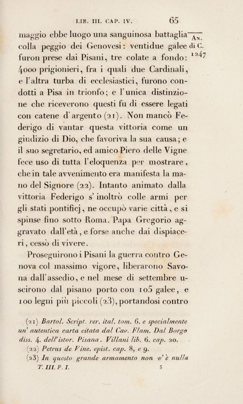 maggio ebbe luogo una sanguinosa battaglia-^ eolia peggio dei Genovesi : ventidue galee di G. furori prese dai Pisani, tre colate a fondo: I9^ 4ooo prigionieri, fra i quali due Cardinali, e l’altra turba di ecclesiastici, furono con¬ dotti a Pisa in trionfo; e l’unica distinzio¬ ne che riceverono questi fu di essere legati con catene d’argento (21). Non manco Fe¬ derigo di vantar questa vittoria come un giudizio di Dio, che favoriva la sua causa ; e il suo segretario, ed amico Piero delle Vigne fece uso di tutta l’eloquenza per mostrare, che in tale avvenimento era manifesta la ma¬ no del Signore (22). Intanto animato dalla vittoria Federigo s’inoltrò colle armi per gli stati pontifici, ne occupò varie città , e si spinse fino sotto Roma. Papa Gregorio ag¬ gravato dall’età, e forse anche dai dispiace¬ ri , cessò di vivere. Proseguirono i Pisani la guerra contro Ge¬ nova col massimo vigore, liberarono Savo¬ na dall’assedio, e nel mese di settembre li¬ sci rono dal pisano porto con io5 galee, e 100 legni piu piccoli (2.3), portandosi contro (21) Bartol, Script, rer. ital. toni. 6. e specialmente un autentica, carta citata dal Cav. FI ani. Dal Borgo diss. 4. deiristor. Pisana . Villani Uh. 6. cap. 20. (22) Petrus de Vine. epist. cap. 8, e 9. (23) In questo grande armamento non V e nulla