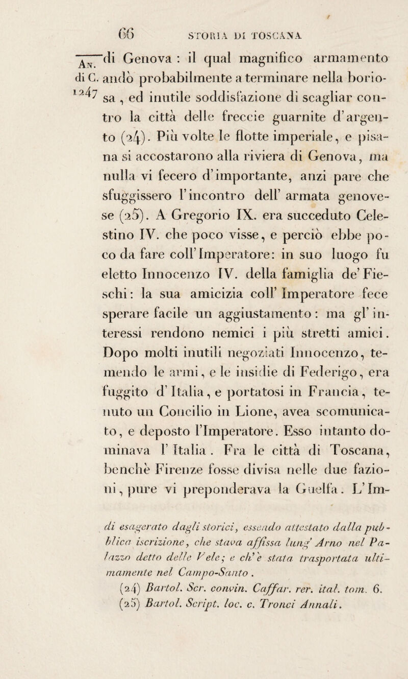 / 1247 66 STORIA DI TOSCANA ‘di Genova : il qual magnifico armamento andò probabilmente a terminare nella borio¬ sa , ed inutile soddisfazione di scagliar con¬ tro la città delle freccio guarnite d’argen¬ to (a4)> Piu volte le flotte imperiale, e pisa¬ na si accostarono alla riviera di Genova, ma nulla vi fecero d’importante, anzi pare che sfuggissero l’incontro dell’ armata genove¬ se (2 5). A Gregorio IX. era succeduto Cele¬ stino IV. che poco visse, e perciò ebbe po¬ co da fare coll’Imperatore: in suo luogo fu eletto Innocenzo IV. della famiglia de’ Fie- schi: la sua amicizia coll’Imperatore fece sperare facile un aggiustamento: ma gl’in¬ teressi rendono nemici i più stretti amici. Dopo molti inutili negoziati Innocenzo, te¬ mendo le armi, e le insidie di Federigo, era fuggito d’Italia, e portatosi in Francia, te¬ nuto un Concilio in Lione, avea scomunica¬ to, e deposto l’Imperatore. Esso intanto do¬ minava l’Italia. Fra le città di Toscana, benché Firenze fosse divisa nelle due fazio¬ ni, pure vi preponderava la Guelfa. L’Im- di esagerato dagli storici, essendo attestato dalla pub¬ blica iscrizione, che stava affissa huig Arno nel Pa¬ lazzo detto delle Vele • e eli e stata trasportata ulti¬ mamente nel Campo-Santo . (24) Bartol. Scr. concia. Caffar. rer. ital. toni. 6. (25) Bartol. Script, loc. c. Trofici Annali.