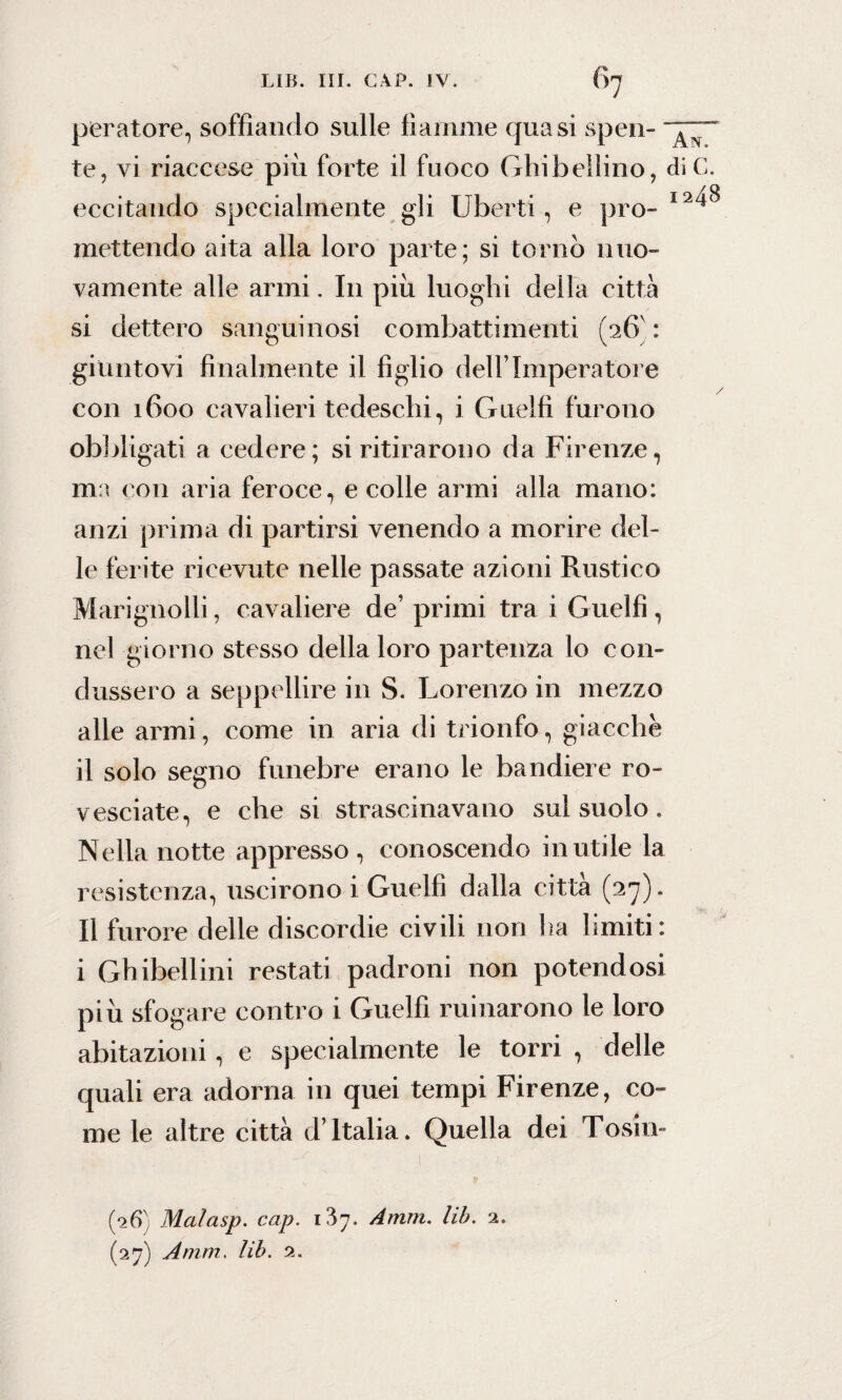 peratore, soffiando sulle fiamme quasi spen- te, vi riaccese più forte il fuoco Ghibellino, di C. eccitando specialmente gli Uberti, e prò- I2^ mettendo aita alla loro parte; si tornò nuo¬ vamente alle armi. In più luoghi della città si dettero sanguinosi combattimenti (26' : giuntovi finalmente il figlio dell’Imperatol e con 1600 cavalieri tedeschi, i Guelfi furono obbligati a cedere; si ritirarono da Firenze, ma con aria feroce, e colle armi alla mano: anzi prima di partirsi venendo a morire del¬ le ferite ricevute nelle passate azioni Rustico Marignolli, cavaliere de’ primi tra i Guelfi, nel giorno stesso della loro partenza lo con¬ dussero a seppellire in S. Lorenzo in mezzo alle armi, come in aria di trionfo, giacche il solo segno funebre erano le bandiere ro¬ vesciate, e che si strascinavano sul suolo. Nella notte appresso, conoscendo inutile la resistenza, uscirono i Guelfi dalla città (27). Il furore delle discordie civili non ha limiti: i Ghibellini restati padroni non potendosi più sfogare contro i Guelfi minarono le loro abitazioni, e specialmente le torri , delle quali era adorna in quei tempi Firenze, co¬ me le altre città d’Italia. Quella dei Tosin- (26) Malasp. cap. 1^7. Amm. lib. 2. (27) Amm. lib. 2.