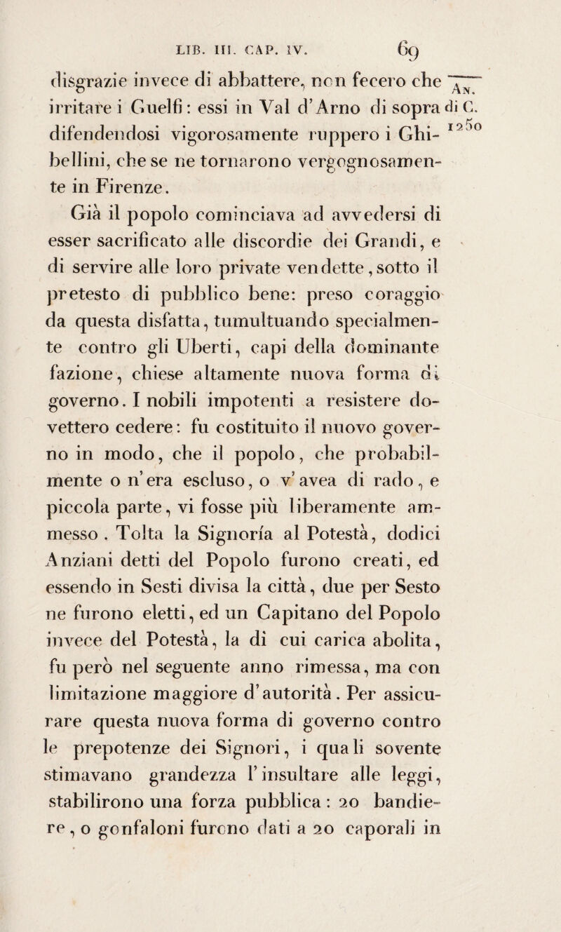 disgrazie invece di abbattere, non fecero che irritare i Guelfi: essi in Val d’Arno di sopra difendendosi vigorosamente ruppero i Ghi¬ bellini, che se ne tornarono vergognosamen¬ te in Firenze. An. di C. 12 Già il popolo cominciava ad avvedersi di esser sacrificato alle discordie dei Grandi, e di servire alle loro private vendette,sotto il pretesto di pubblico bene: preso coraggio da questa disfatta, tumultuando specialmen¬ te contro gli Uberti, capi della dominante fazione, chiese altamente nuova forma dì governo. I nobili impotenti a resistere do¬ vettero cedere: fu costituito il nuovo gover¬ no in modo, che il popolo, che probabil¬ mente o n’ era escluso, o v’ avea di rado , e piccola parte, vi fosse piu liberamente am¬ messo . Tolta la Signoria al Potestà, dodici Anziani detti del Popolo furono creati, ed essendo in Sesti divisa la città, due per Sesto ne furono eletti, ed un Capitano del Popolo invece del Potestà, la di cui carica abolita, fu però nel seguente anno rimessa, ma con limitazione maggiore d’autorità. Per assicu¬ rare questa nuova forma di governo contro le prepotenze dei Signori, i quali sovente stimavano grandezza l’insultare alle leggi, stabilirono una forza pubblica : 20 bandie¬ re , o gonfaloni furono dati a 20 caporali in UT