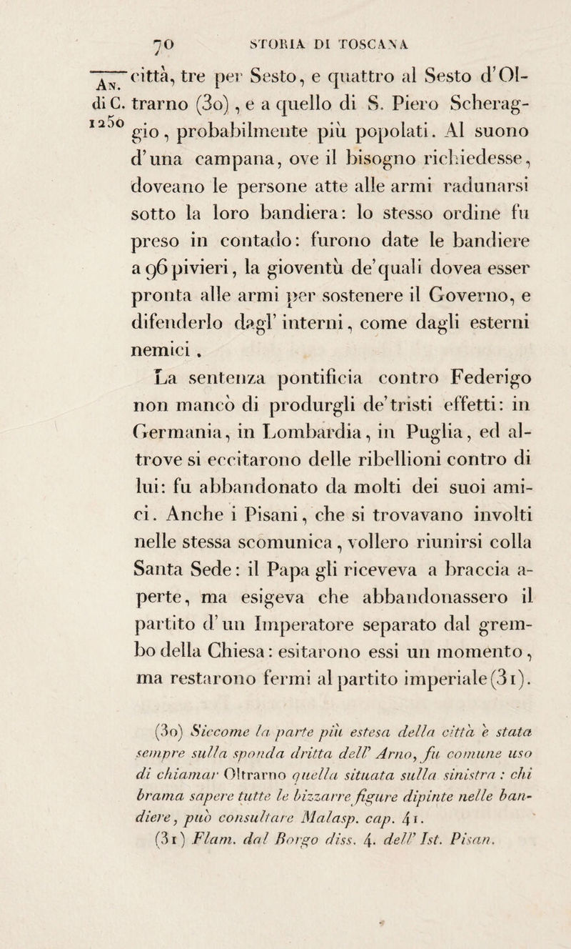 7° città, tre per Sesto, e quattro al Sesto d’Oi¬ di C. tramo (3o), e a quello di S. Piero Scher ag- 1200 gio, probabilmente piu popolati. Al suono d’una campana, ove il bisogno richiedesse, doveano le persone atte alle armi radunarsi sotto la loro bandiera: lo stesso ordine fu preso in contado: furono date le bandiere a96pivieri, la gioventù de’quali dovea esser pronta alle armi per sostenere il Governo, e difenderlo dagl’ interni, come dagli esterni nemici. La sentenza pontificia contro Federigo non manco di produrgli de’tristi effetti: in Germania, in Lombardia, in Puglia, ed al¬ trove si eccitarono delle ribellioni contro di lui: fu abbandonato da molti dei suoi ami¬ ci . Anche i Pisani, che si trovavano involti nelle stessa scomunica , vollero riunirsi colla Santa Sede : il Papa gli riceveva a braccia a- perte, ma esigeva che abbandonassero il partito d’un Imperatore separato dal grem¬ bo della Chiesa : esitarono essi un momento , ma restarono fermi al partito imperiale (31). (30) Siccome la parte pili estesa della citta e stata sempre sulla sponda, dritta delP Arno, fu comune uso di chiamai• Oltrarno quella situata sulla sinistra : chi brama sapere tutte le bizzarre fipure dipinte nelle ban¬ diere , pub consultare Malasp. cap. 4 1 •