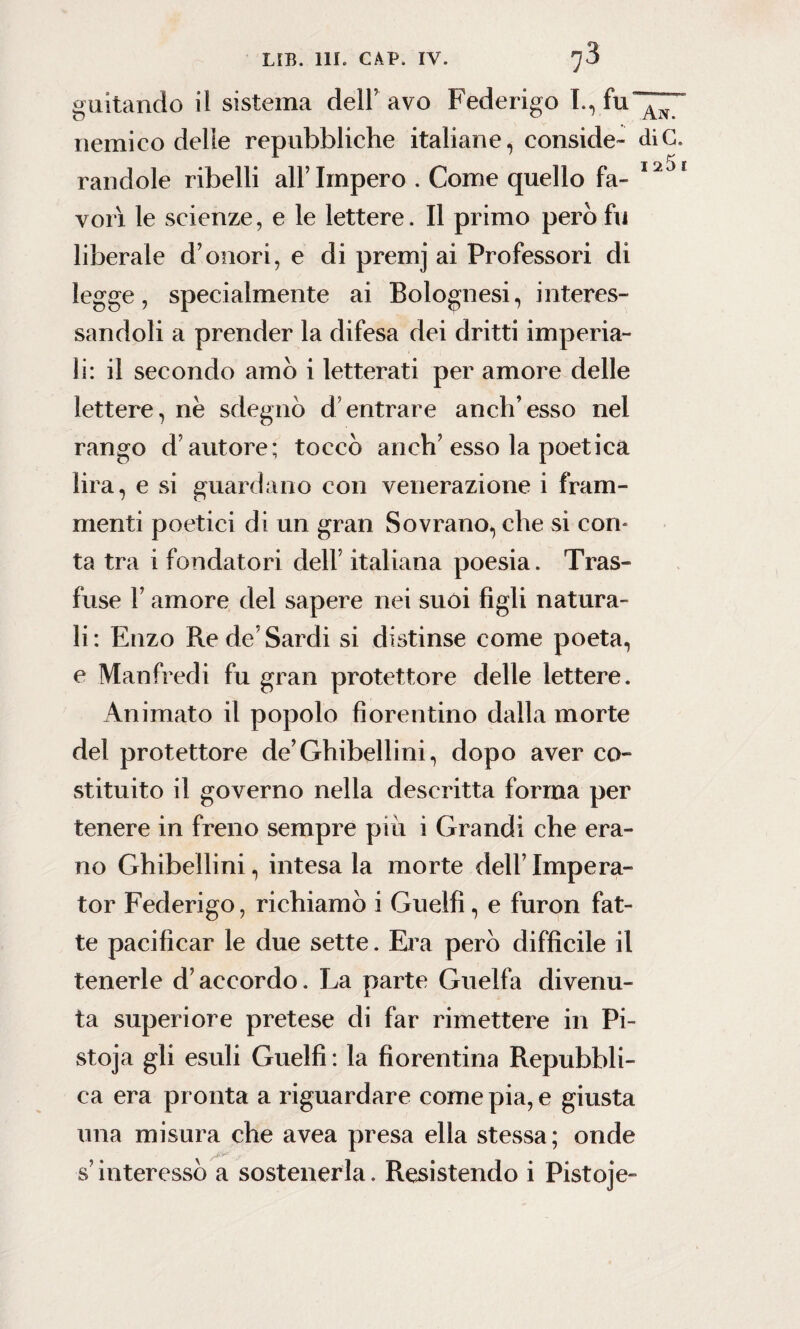 guitando il sistema dell5 avo Federigo I.,fu'”^“ nemico delle repubbliche italiane, conside- diC. randole ribelli all’Impero . Come quello fa- I2Jf vori le scienze, e le lettere. Il primo però fu liberale d’onori, e di premj ai Professori di legge, specialmente ai Bolognesi, interes¬ sandoli a prender la difesa dei dritti imperia¬ li: il secondo amò i letterati per amore delle lettere, nè sdegnò d’entrare anch’esso nel rango d’autore; toccò anch’esso la poetica lira, e si guardano con venerazione i fram¬ menti poetici di un gran Sovrano, che si con* ta tra i fondatori dell’ italiana poesia. Tras¬ fuse F amore del sapere nei suoi figli natura¬ li: Enzo Re de’Sardi si distinse come poeta, e Manfredi fu gran protettore delle lettere. Animato il popolo fiorentino dalla morte del protettore de’Ghibellini, dopo aver co¬ stituito il governo nella descritta forma per tenere in freno sempre più i Grandi che era¬ no Ghibellini, intesa la morte dell’ Impera- tor Federigo, richiamò i Guelfi, e furon fat¬ te pacificar le due sette. Era però difficile il tenerle d’accordo. La parte Guelfa divenu¬ ta superiore pretese di far rimettere in Pi- stoja gli esuli Guelfi : la fiorentina Repubbli¬ ca era pronta a riguardare come pia, e giusta una misura che avea presa ella stessa; onde s’interessò a sostenerla. Resistendo i Pistoje-