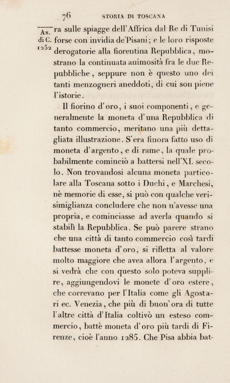 ~A\~ni sulle spiagge dell’Affrica dal Re di Tunisi diC. forse con invidia de Pisani ; e le loro risposte derogatorie alla fiorentina Repubblica, mo¬ strano la continuata animosità fra le due Re¬ pubbliche , seppure non è questo uno dei tanti menzogneri aneddoti, di cui son piene Fistorie. Il fiorino d’oro, i suoi componenti, e ge¬ neralmente la moneta d’una Repubblica di tanto commercio, meritano una più detta¬ gliata illustrazione. S era finora fatto uso di moneta d’argento, e di rame, la quale pro¬ babilmente cominciò a battersi nell’XI. seco¬ lo. Non trovandosi alcuna moneta partico¬ lare alla Toscana sotto i Duchi, e Marchesi, nè memorie di esse, si può con qualche veri- simiglianza concludere che non n’avesse una propria, e cominciasse ad averla quando si stabili la Repubblica. Se può parere strano che una città di tanto commercio cosi tardi battesse moneta d’oro, si rifletta al valore molto maggiore che avea allora l’argento, e / si vedrà che con questo solo poteva suppli¬ re , aggiungendovi le monete d’oro estere, che correvano per l’Italia come gli Agosta- ri ec. Venezia, che più di buon’ ora di tutte l’altre città d’Italia coltivò un esteso com¬ mercio, battè moneta d’oro più tardi di Fi¬ renze, cioè Fanno 1285. Che Pisa abbia bat-