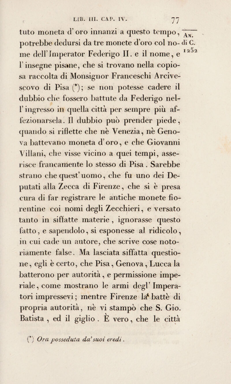 luto moneta d’oro innanzi a questo tempo, potrebbe dedursi da tre monete d’oro col no- di C. me dell’Imperator Federigo II. e il nome, e 1212 l’insegne pisane, che si trovano nella copio¬ sa raccolta di Monsignor Franceschi Arcive¬ scovo di Pisa (*); se non potesse cadere il dubbio che fossero battute da Federigo nel- T ingresso in quella città per sempre piu af¬ fezionarsela. Il dubbio può prender piede, quando si riflette che nè Venezia, nè Geno¬ va battevano moneta d’oro, e che Giovanni Villani, che visse vicino a quei tempi, asse¬ risce francamente lo stesso di Pisa. Sarebbe strano che quest’ uomo, che fu uno dei De¬ putati alla Zecca di Firenze, che si è presa cura di far registrare le antiche monete fio¬ rentine coi nomi degli Zecchieri, e versato tanto in siffatte materie , ignorasse questo fatto, e sapendolo, si esponesse al ridicolo, in cui cade un autore, che scrive cose noto¬ riamente false. Ma lasciata siffatta questio¬ ne , egli è certo, che Pisa, Genova, Lucca la batterono per autorità , e permissione impe¬ riale, come mostrano le armi degl’ Impera¬ tori impressevi ; mentre Firenze la* battè di propria autorità, nè vi stampò che S. Gio. Batista , ed il giglio . È vero, che le città (*) Ora posseduta da*suoi eredi.