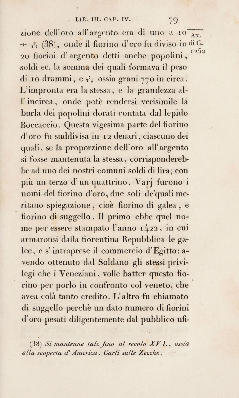 zione dell’oro all’argento era di uno a 10 An. (38), onde il fiorino d’oro fu diviso in ài<)- 20 fiorini d’argento detti anche popolini, soldi ec. la somma dei quali formava il peso di io drammi, e ossia grani 770 in circa. L’impronta era la stessa, e la grandezza ai- fi incirca, onde potè rendersi verisimile la burla dei popolini dorati contata dal lepido Boccaccio. Questa vigesima parte del fiorino d oro fu suddivisa in 12 denari, ciascuno dei quali, se la proporzione dell’oro all’argento si fosse mantenuta la stessa, corrispondereb¬ be ad uno dei nostri comuni soldi di lira; con più un terzo d’un quattrino. Varj furono i nomi del fiorino d’oro, due soli de quali me¬ ritano spiegazione, cioè fiorino di galea , e fiorino di suggello. Il primo ebbe quel no¬ me per essere stampato l’anno i/f22, in cui armaronsi dalla fiorentina Repubblica le ga¬ lee, e s’intraprese il commercio d’Egitto: a- vendo ottenuto dal Soldano gli stessi privi¬ legi che i Veneziani, volle batter questo fio- rino per porlo in confronto col veneto, che avea colà tanto credito. L’altro fu chiamato di suggello perchè un dato numero di fiorini d’oro pesati diligentemente dal pubblico ufi- (38) Si mantenne tale Jmo al secolo XVI., ossia alla, scoperta di America . Carli sulle Zecche.