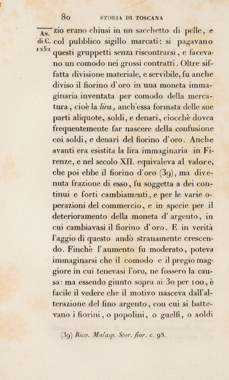 zio erano chiusi in un sacchetto di pelle, e die. col pubblico sigillo marcati: si pagavano I2^2 questi gruppetti senza riscontrarsi, e faceva¬ no un comodo nei grossi contratti. Oltre sif¬ fatta divisione materiale, e servibile, fu anche diviso il fiorino d oro in una moneta imma¬ ginaria inventata per comodo della merca¬ tura , cioè la lira, anch’essa formata delle sue parti aliquote, soldi, e denari, ciocche dovea frequentemente far nascere della confusione coi soldi, e denari del fiorino d’oro. Anche avanti era esistita la lira immaginaria in Fi¬ renze, e nel secolo XII. equivaleva al valore, che poi ebbe il fiorino d’oro (3q), ma dive¬ nuta frazione di esso, fu soggetta a dei con¬ tinui e forti cambiamenti, e per le varie o- perazioni del commercio, e in specie per il deterioramento della moneta d’ argento, in cui cambiavasi il fiorino d’oro. E in verità l’aggio di questo andò stranamente crescen¬ do. Finche l’aumento fu moderato, poteva immaginarsi che il comodo e il pregio mag¬ giore in cui tenevasi l’oro, ne fossero la cau¬ sa: ma essendo giunto sopra ai 3o per ioo, è facile il vedere che il motivo nasceva dall’al¬ terazione del fino argento, con cui si batte¬ vano i fiorini, o popolini, o guelfi, o soldi (39) Rico. Mcilasp. Stor. fior, c, 98.