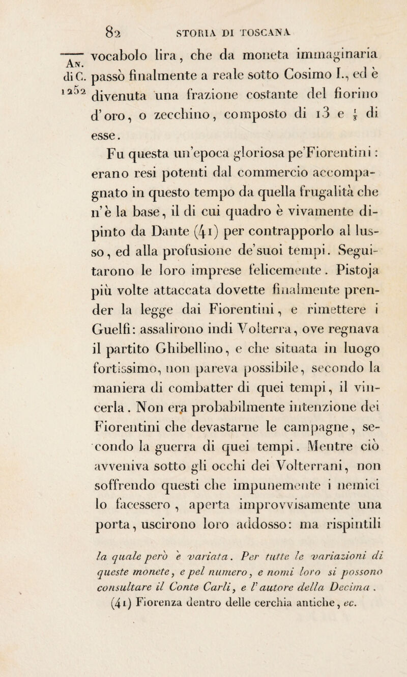 —- vocabolo lira, che da moneta immaginaria xY.IN • • -r i x diC. passò finalmente a reale sotto Cosimo I., ed e 12 divenuta una frazione costante del fiorino d’oro, o zecchino, composto di i3 e ~ di esse. Fu questa un’epoca gloriosa pe’Fiorentini : erano resi potenti dal commercio accompa¬ gnato in questo tempo da quella frugalità che 11’e la base, il di cui quadro è vivamente di¬ pinto da Dante (40 per contrapporlo al lus¬ so, ed alla profusione de’suoi tempi. Segui¬ tarono le loro imprese felicemente. Pistoja piu volte attaccata dovette finalmente pren¬ der la legge dai Fiorentini, e rimettere i Guelfi: assalirono indi Volterra, ove regnava il partito Ghibellino, e che situata in luogo fortissimo, non pareva possibile, secondo la maniera di combatter di quei tempi, il vin¬ cerla . Non er.a probabilmente intenzione dei Fiorentini che devastarne le campagne, se¬ condo la guerra di quei tempi. Mentre ciò avveniva sotto gli occhi dei Volterrani, non soffrendo questi che impunemente i nemici lo facessero , aperta improvvisamente una porta, uscirono loro addosso: ma rispintili la quale pero e 'variata. Per tutte le variazioni di queste monete, e pel numero, e nomi loro si possono consultare il Conte Carli, e F autore della* Decima . (4l) Fiorenza dentro delle cerchia antiche, ec.