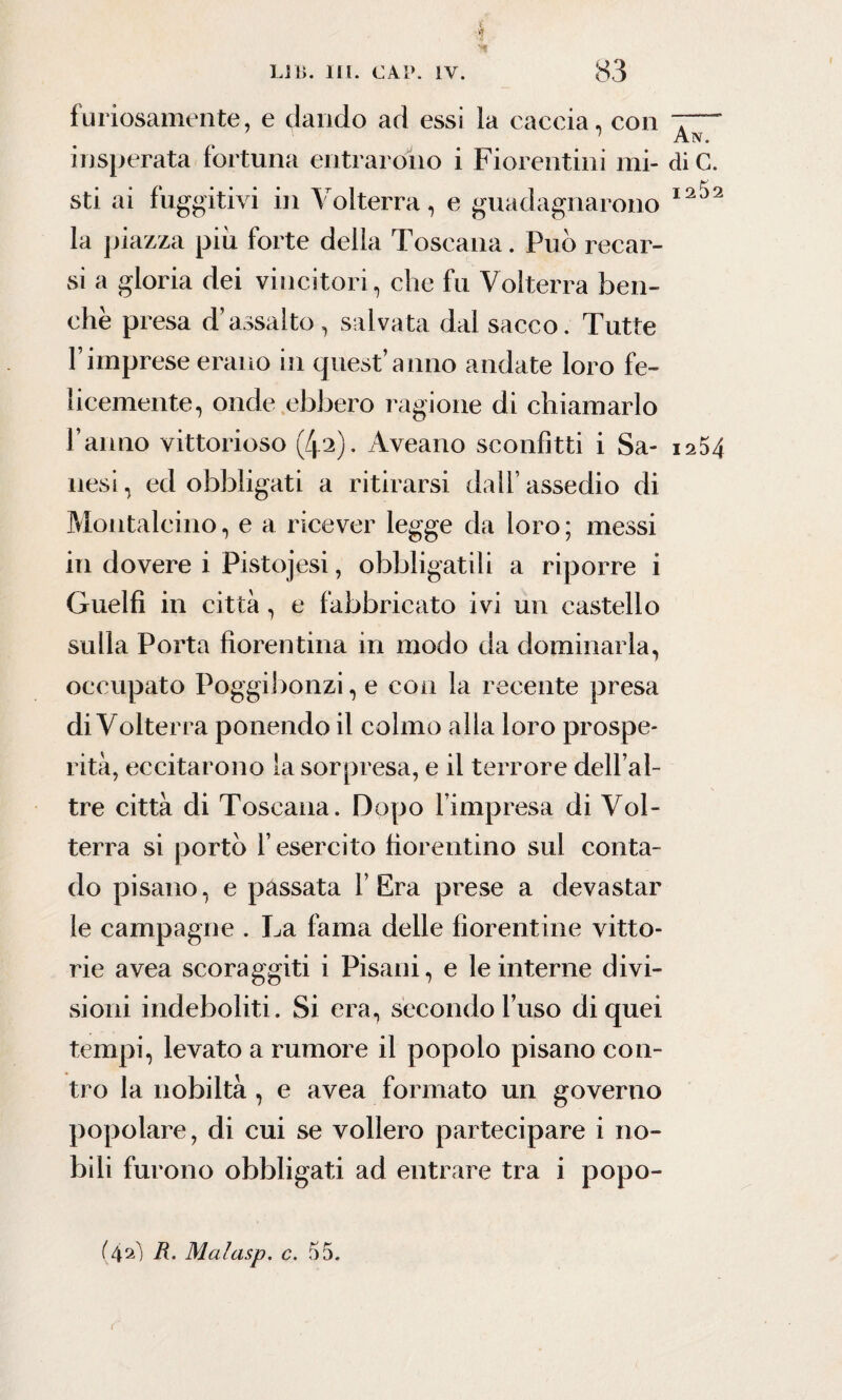 furiosamente, e dando ad essi la caccia, con insperata fortuna entrarono i Fiorentini mi- diC. sti ai fuggitivi in Volterra, e guadagnarono I2^2 la piazza più forte della Toscana. Può recar¬ si a gloria dei vincitori, che fu Volterra ben¬ ché presa d’assalto, salvata dal sacco. Tutte Fimprese erano in quest’anno andate loro fe¬ licemente, onde ebbero ragione di chiamarlo fanno vittorioso (/p). Aveano sconfitti i Sa- 1254 nesi, ed obbligati a ritirarsi dall’ assedio di Montalcino, e a ricever legge da loro ; messi in dovere i Pistojesi, obbligatili a riporre i Guelfi in città, e fabbricato ivi un castello sulla Porta fiorentina in modo da dominarla, occupato Poggibonzi, e con la recente presa di Volterra ponendo il colmo alla loro prospe¬ rità, eccitarono la sorpresa, e il terrore dell’al- tre città di Toscana. Dopo l’impresa di Vol¬ terra si portò l’esercito fiorentino sul conta¬ do pisano, e pàssata l’Era prese a devastar le campagne . La fama delle fiorentine vitto¬ rie avea scoraggiti i Pisani, e le interne divi¬ sioni indeboliti. Si era, secondo fuso di quei tempi, levato a rumore il popolo pisano con¬ tro la nobiltà , e avea formato un governo popolare, di cui se vollero partecipare i no¬ bili furono obbligati ad entrare tra i popo- (4aì R- Malasp. c. 55.