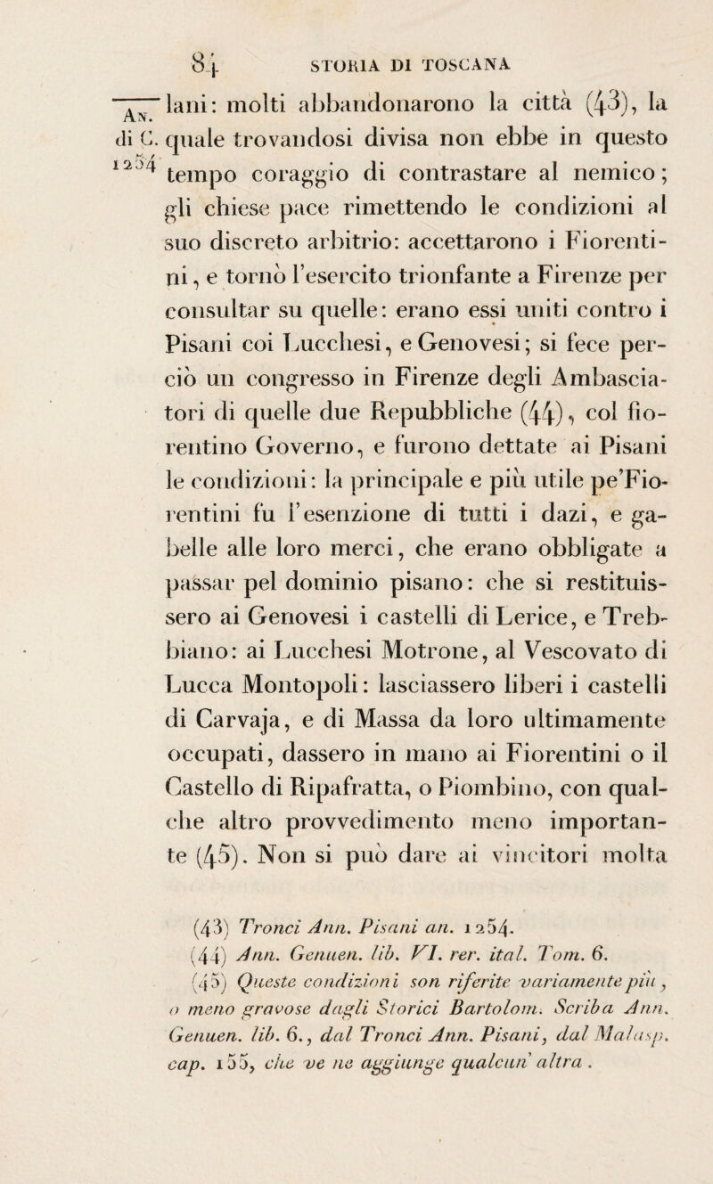 di c. 1254 84 STORIA DI TOSCANA lani: molti abbandonarono la città (43), la quale trovandosi divisa non ebbe in questo tempo coraggio di contrastare al nemico ; gli chiese pace rimettendo le condizioni al suo discreto arbitrio: accettarono i Fiorenti¬ ni , e torno l’esercito trionfante a Firenze per consultar su quelle: erano essi uniti contro i Pisani coi Lucchesi, e Genovesi; si fece per¬ ciò un congresso in Firenze degli Ambascia- tori di quelle due Repubbliche (44) -, col fio¬ rentino Governo, e furono dettate ai Pisani le condizioni: la principale e piu utile pe’Fio» rentini fu i’esenzione di tutti i dazi, e ga¬ belle alle loro merci, che erano obbligate a passar pel dominio pisano : che si restituis¬ sero ai Genovesi i castelli di Lerice, e Treb¬ biano: ai Lucchesi Motrone, al Vescovato di Lucca Montopoli: lasciassero liberi i castelli di Carvaja, e di Massa da loro ultimamente occupati, dassero in mano ai Fiorentini o il Castello di Ripafratta, o Piombino, con qual¬ che altro provvedimento meno importan¬ te (45). Non si può dare ai vincitori molta (43) Troncì Ann. Pisani an. 1254. (44) Ann. Genuen. Uh. VI. rer. ital. Tom. 6. (45) Queste condizioni son riferite variamente piu y o meno gravose dagli Storici Bartolom. Scriba Ann. Genuen. lib. 6., dal Tronci Ann. Pisani, dal Malasp. cap. 155, che ve ne aggiunge qualcun altra .