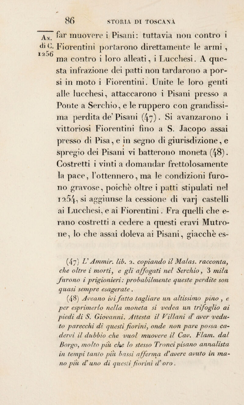 Ah. di C. 12 56 far muovere i Pisani: tuttavia non contro i Fiorentini portarono direttamente le armi , ma contro i loro alleati, i Lucchesi. A que¬ sta infrazione dei patti non tardarono a por¬ si in moto i Fiorentini. Unite le loro genti alle lucchesi, attaccarono i Pisani presso a Ponte a Serchio, e le ruppero con grandissi¬ ma perdita de’ Pisani (47). Si avanzarono i vittoriosi Fiorentini fino a S. Jacopo assai presso di Pisa, e in segno di giurisdizione, e spregio dei Pisani vi batterono moneta (48). Costretti i vinti a domandar frettolosamente la pace, l’ottennero, ma le condizioni furo¬ no gravose, poiché oltre i patti stipulati nel 1254, si aggiunse la cessione di varj castelli ai Lucchesi, e ai Fiorentini. Fra quelli che e- rano costretti a cedere a questi eravi Mutino¬ ne, lo che assai doleva ai Pisani, giacche es~ (47) U Aminir. lib. 2. copiando il Malas. raccontay che oltre i mortiy e gli affogati nel Serchio, 3 mila furono i prigionieri : probabilmente queste perdite soli quasi sempre esagerate. (48) Arcano ivi fatto tagliare un altissimo pino , e per esprimerlo nella moneta si vede a un trifoglio ai piedi di S. Giovanni. Attesta il Villani di aver vedu¬ to parecchi di questi fioriniy onde non pare possa ca¬ dervi il dubbio che vuol muovere il Cav. Flam. dal Borgo, molto piu che lo stesso Tranci pisano annalista in tempi tanto piu bassi afferma d'avere avuto in ma¬ no piu d'uno di questi fiorini d’oro.