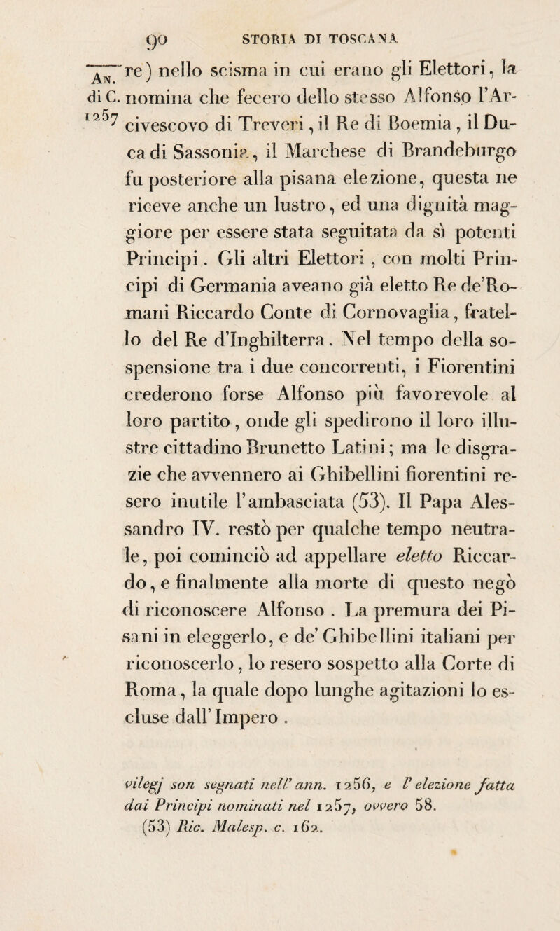 re) nello scisma in cui erano gli Elettori, la die. nomina che fecero dello stesso Alfonso FAr- 1civescovo di Treveri, il Re di Boemia , il Du¬ ca di Sassonia, il Marchese di Brandeburgo fu posteriore alla pisana elezione, questa ne riceve anche un lustro, ed una dignità mag¬ giore per essere stata seguitata da sì potenti Principi. Gli altri Elettori , con molti Prin¬ cipi di Germania aveano già eletto Re de’Ro- mani Riccardo Conte di Corno vaglia, fratel¬ lo del Re d’Inghilterra. Nel tempo della so¬ spensione tra i due concorrenti, i Fiorentini crederono forse Alfonso piu favorevole al loro partito, onde gli spedirono il loro illu¬ stre cittadino Brunetto Latini; ma le disgra¬ zie che avvennero ai Ghibellini fiorentini re¬ sero inutile F ambasciata (53). Il Papa Ales¬ sandro IV. restò per qualche tempo neutra¬ le , poi cominciò ad appellare eletto Riccar¬ do , e finalmente alla morte di questo negò di riconoscere Alfonso . La premura dei Pi¬ sani in eleggerlo, e de’ Ghibellini italiani pei' riconoscerlo, lo resero sospetto alla Corte di Roma, la quale dopo lunghe agitazioni lo es¬ cluse dall’ Impero . vilegj son segnati nelV ann. 12 56, e V elezione fatta dai Principi nominati nel iq.'S'Jj ovvero 58.