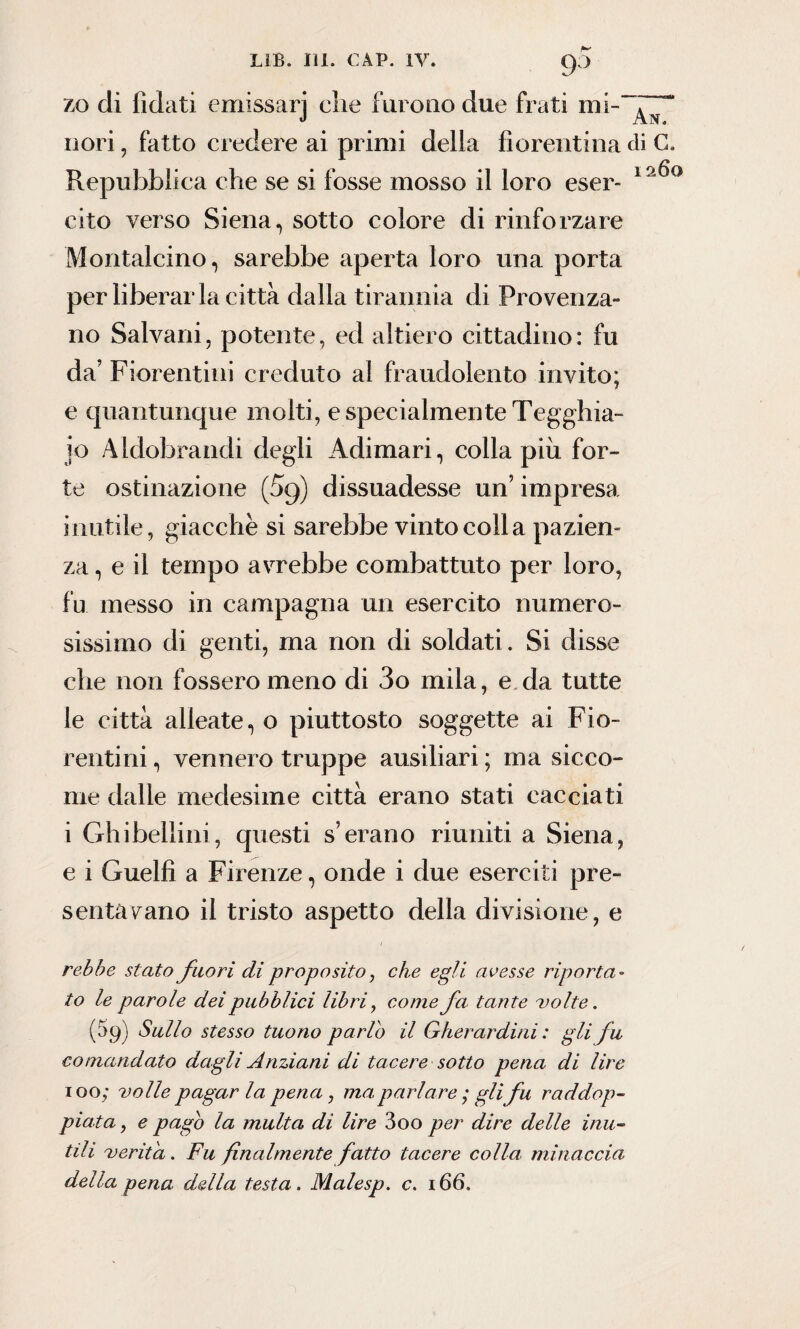 zo di Odati emissarj che furono due frati mi-^ “ nori, fatto credere ai primi della fiorentina di C. Repubblica che se si fosse mosso il loro eser- 1 A^° cito verso Siena, sotto colore di rinforzare Montalcino, sarebbe aperta loro una porta per liberar la città dalla tirannia di Provenza» no Saivani, potente, ed altiero cittadino: fu da’ Fiorentini creduto al fraudolento invito; e quantunque molti, e specialmente Tegghia- io Aldobrandi degli Adimari, colla piu for¬ te ostinazione (5g) dissuadesse un9 impresa inutile, giacche si sarebbe vinto coll a pazien¬ za , e il tempo avrebbe combattuto per loro, fu messo in campagna un esercito numero¬ sissimo di genti, ma non di soldati. Si disse che non fossero meno di 3o mila, e da tutte le città alleate, o piuttosto soggette ai Fio¬ rentini , vennero truppe ausiliari ; ma sicco¬ me dalle medesime città erano stati cacciati i Ghibellini, questi s’erano riuniti a Siena, e i Guelfi a Firenze, onde i due eserciti pre¬ sentavano il tristo aspetto della divisione, e rebbe stato fuori di proposito, che egli avesse riporta¬ to le parole dei pubblici libri, come fa tante volte. (59) Sullo stesso tuono parlo il Gherardini : gli fu comandato dagli Anziani di tacere sotto pena di lire 100; volle pagar la pena, ma, parlare ; gli fu raddop¬ piata , e pago la multa di lire 3oo per dire delle inu¬ tili verità. Fu finalmente fatto tacere colla, minaccia della pena della testa. Malesp. c. 166.