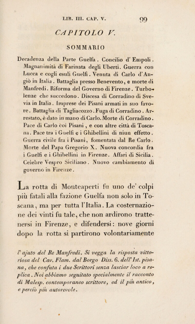 capitolo v; SOMMARIO Decadenza della Parte Guelfa . Concilio d* Empoli. Magnanimità di Farinata degli Liberti. Guerra con Lucca e cogli esuli Guelfi. Venuta di Carlo d’An- giò in Italia . Battaglia presso Benevento, e morte di Manfredi. Riforma del Governo di Firenze . Turbo-r lenze che succedono. Discesa di Corradino di Sve- via in Italia, imprese dei Pisani armati in suo favo¬ re. Battaglia di Tagliacozzo. Fuga di Corradino . Ar¬ restato, è dato in mano di Carlo. Morte di Corradino. Pace di Carlo coi Pisani , e con altre città di Tosca¬ na. Pace tra i Guelfi e i Ghibellini di niun effetto . Guerra civile fra i Pisani, fomentata dal Re Carlo. Morte del Papa Gregorio X. Nuova concordia fra i Guelfi e i Ghibellini in Firenze. Affari di Sicilia. Celebre Vespro Siciliano . Nuovo cambiamento di governo in Firenze. rotta di Monteaperti fu uno più fatali alla fazione Guelfa non solo in To¬ scana, ma per tutta l’Italia. La costernazio¬ ne dei vinti fu tale, che non ardirono tratte¬ nersi in Firenze, e difendersi: nove giorni dopo la rotta si partirono volontariamente V ajuto del Re Manfredi. Si vegga la risposta vitto- riosa del Cav. Flam. dal Borgo Diss. 6. delV Ist. pisa¬ na, che confuta i due Scrittori senza lasciar loco a re- plica . Noi abbiamo seguitato specialmente il racconto dì Malesp. contemporaneo scrittore, ed il piu antico p e perciò più autorevole.