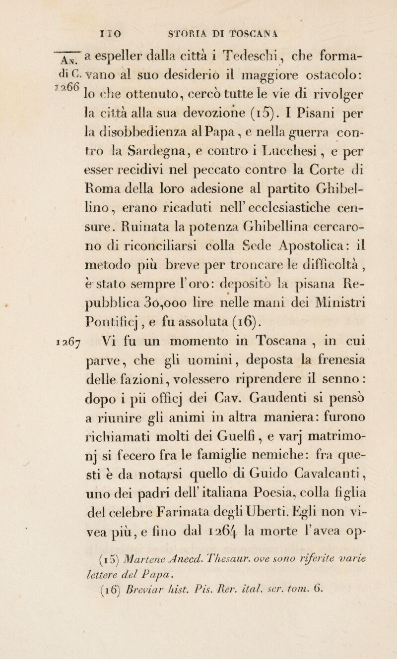 An7 a espeller dalla città i Tedeschi, che forma- di C. vano al suo desiderio il maggiore ostacolo: ' 9 ^ lo che ottenuto, cerco tutte le vie di rivolger la città alla sua devozione (i 5). I Pisani per la disobbedienza al Papa, e nella guerra con¬ tro la Sardegna, e contro i Lucchesi, e per esser recidivi nel peccato contro la Corte di Roma della loro adesione al partito Ghibel¬ lino , erano ricaduti nell’ ecclesiastiche cen¬ sure. Ruinata la potenza Ghibellina cercaro¬ no di riconciliarsi colla Sede Apostolica: il metodo più breve per troncare le difficoltà , ostato sempre l oro: depositò la pisana Re¬ pubblica 3o,ooo lire nelle mani dei Ministri Pontificj, e fu assoluta (16). 1267 Vi fu un momento in Toscana , in cui parve, che gli uomini, deposta la frenesia delle fazioni, volessero riprendere il senno: dopo i pii officj dei Cav. Gaudenti si pensò a riunire gli animi in altra maniera: furono richiamati molti dei Guelfi, e varj matrimo¬ ni si fecero fra le famiglie nemiche : fra que¬ sti è da notarsi quello di Guido Cavalcanti, uno dei padri dell’italiana Poesia, colla figlia del celebre Farinata degli liberti. Egli non vi- vea più, e fino dal 1264 morte l’avea op- (15) IVI arterie Anecd. Thesaur. ove sono riferite varie lettere del Papa. (16) Breviar fiist. Pis. Rer. ital. sor. toni. ().