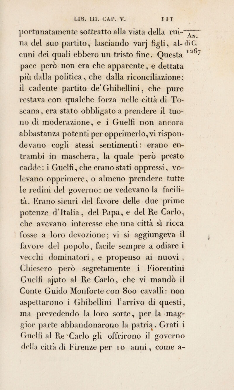 ■v portunatamente sottratto alla vista della rui~“~“ na del suo partito, lasciando varj figli, al-diC. cimi dei quali ebbero un tristo fine. Questa pace però non era che apparente, e dettata più dalla politica, che dalla riconciliazione: il cadente partito de’ Ghibellini, che pure restava con qualche forza nelle città di To¬ scana , era stato obbligato a prendere il tuo¬ no di moderazione, e i Guelfi non ancora / abbastanza potenti per opprimerlo, vi rispon¬ devano cogli stessi sentimenti : erano en¬ trambi in maschera, la quale però presto cadde : i Guelfi, che erano stati oppressi, vo¬ levano opprimere, o almeno prendere tutte le redini del governo: ne vedevano la facili¬ tà . Erano sicuri del favore delle due prime potenze d’Italia, del Papa, e del Re Carlo, che avevano interesse che una città sì ricca fosse a loro devozione; vi si aggiungeva il favore del popolo, facile sempre a odiare i vecchi dominatori, e propenso ai nuovi . Chiesero però segretamente i Fiorentini Guelfi ajuto al Re Carlo, che vi mandò il Conte Guido Monforte con 800 cavalli: non aspettarono i Ghibellini Farrivo di questi, ma prevedendo la loro sorte, per la mag¬ gior parte abbandonarono la patria. Grati i Guelfi al Re Carlo gli offrirono il governo della città di Firenze per io anni, come a-