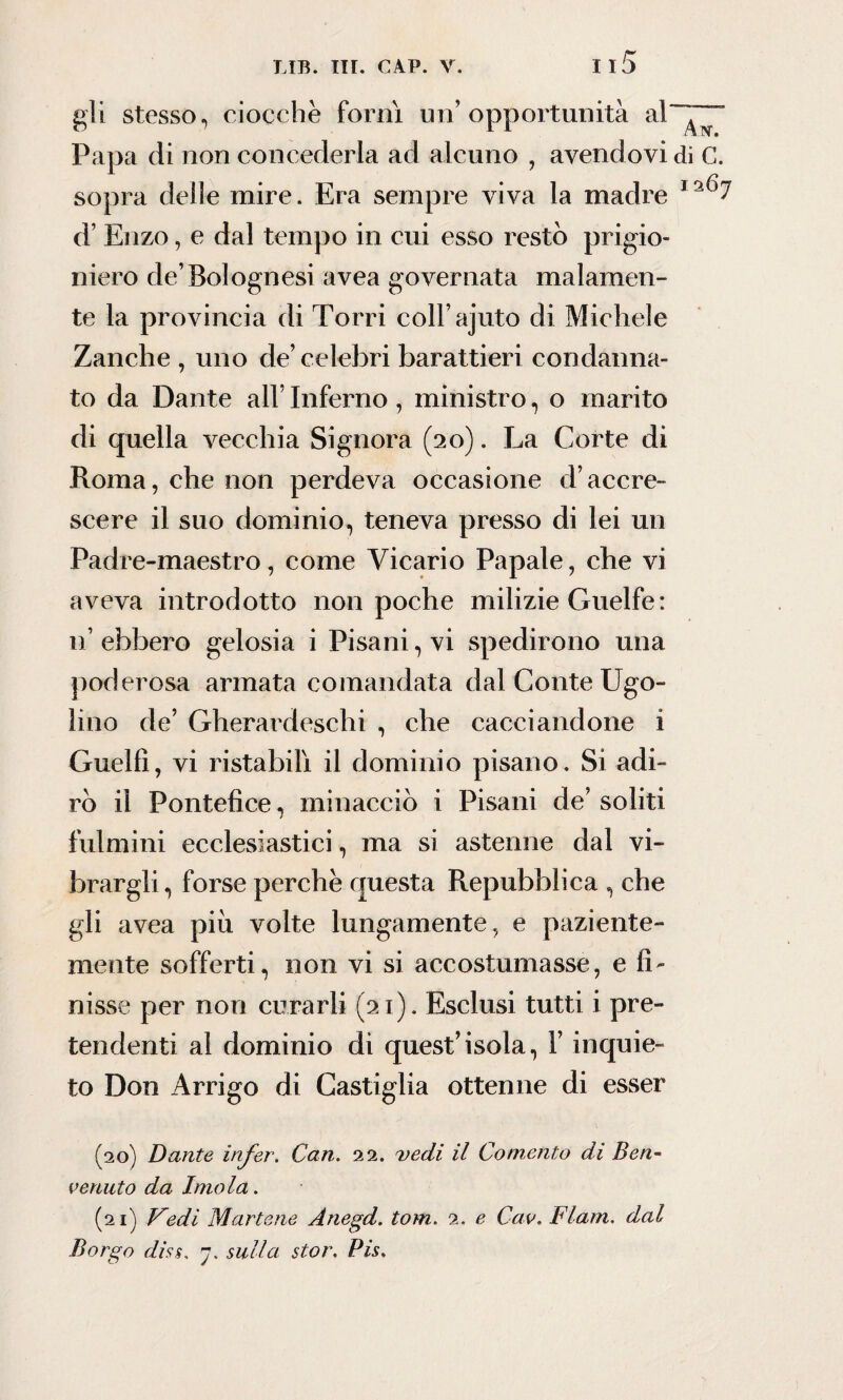 gli stesso, ciocche fornì un’opportunità Papa di non concederla ad alcuno , avendovi di C. sopra delle mire. Era sempre viva la madre d’ Enzo, e dal tempo in cui esso restò prigio¬ niero de’Bolognesi avea governata malamen¬ te la provincia di Torri coll’ajuto di Michele Zanche , uno de’celebri barattieri condanna¬ to da Dante all’ Inferno , ministro, o marito di quella vecchia Signora (20). La Corte di Roma, che non perdeva occasione d’accre¬ scere il suo dominio, teneva presso di lei un Padre-maestro, come Vicario Papale, che vi aveva introdotto non poche milizie Guelfe : n’ ebbero gelosia i Pisani, vi spedirono una poderosa armata comandata dal Conte Ugo¬ lino de’ Gherardeschi , che cacciandone 1 Guelfi, vi ristabilì il dominio pisano. Si adi¬ rò il Pontefice, minacciò i Pisani de’ soliti fulmini ecclesiastici, ma si astenne dal vi¬ brargli, forse perche questa Repubblica , che gli avea piò volte lungamente, e paziente- mente sofferti, non vi si accostumasse, e fi¬ nisse per non curarli (21). Esclusi tutti i pre¬ tendenti al dominio di quest’isola, F inquie¬ to Don Arrigo di Castiglia ottenne di esser (20) Dante infer. Can. 22. vedi il Contento di Ben¬ venuto da Imola. (21) Vedi Mortene Anegd. tom. 2. e Cav. Flam. dal Borgo diss. 7. sulla stor. Pis,