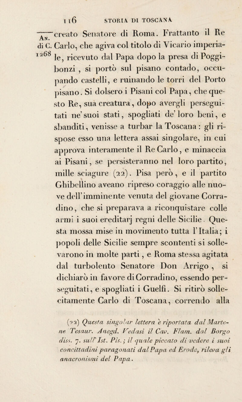 ~T creato Senatore di Roma. Frattanto il Re An. di G. Carlo, che agiva col titolo di Vicario imperia- I2^b le, ricevuto dal Papa dopo la presa di Poggi- bonzi , si portò sul pisano contado, occu¬ pando castelli, e rumando le torri del Porto pisano. Si dolsero i Pisani col Papa, che que¬ sto Re, sua creatura, dopo avergli persegui¬ tati ne’ suoi stati, spogliati de’ loro beni, e sbanditi, venisse a turbar la Toscana : gli ri¬ spose esso una lettera assai singolare, in cui approva interamente il Re Carlo, e minaccia ai Pisani, se persisteranno nel loro partito, mille sciagure (22). Pisa però , e il partito Ghibellino aveano ripreso coraggio alle nuo¬ ve dell’imminente venuta del giovane Conta¬ dino, che si preparava a riconquistare colle armi i suoi ereditarj regni delle Sicilie. Que¬ sta mossa mise in movimento tutta YItalia; i popoli delle Sicilie sempre scontenti si solle¬ varono in molte parti, e Roma stessa agitata dal turbolento Senatore Don Arrigo , si dichiarò in favore diCorradino, essendo per¬ seguitati, e spogliati i Guelfi. Si ritirò solle¬ citamente Carlo di Toscana, correndo alla (92) Questa singoiar lettera e riportata dal Marte- ne Tesaur. Anegd. Fedasi il Cav. FI am. dal Borgo diss. j. suirist. Pis. ; il quale piccato di vedere i suoi concittadini paragonati dal Papa ed Erode, rileva gli anacronismi del Papa.