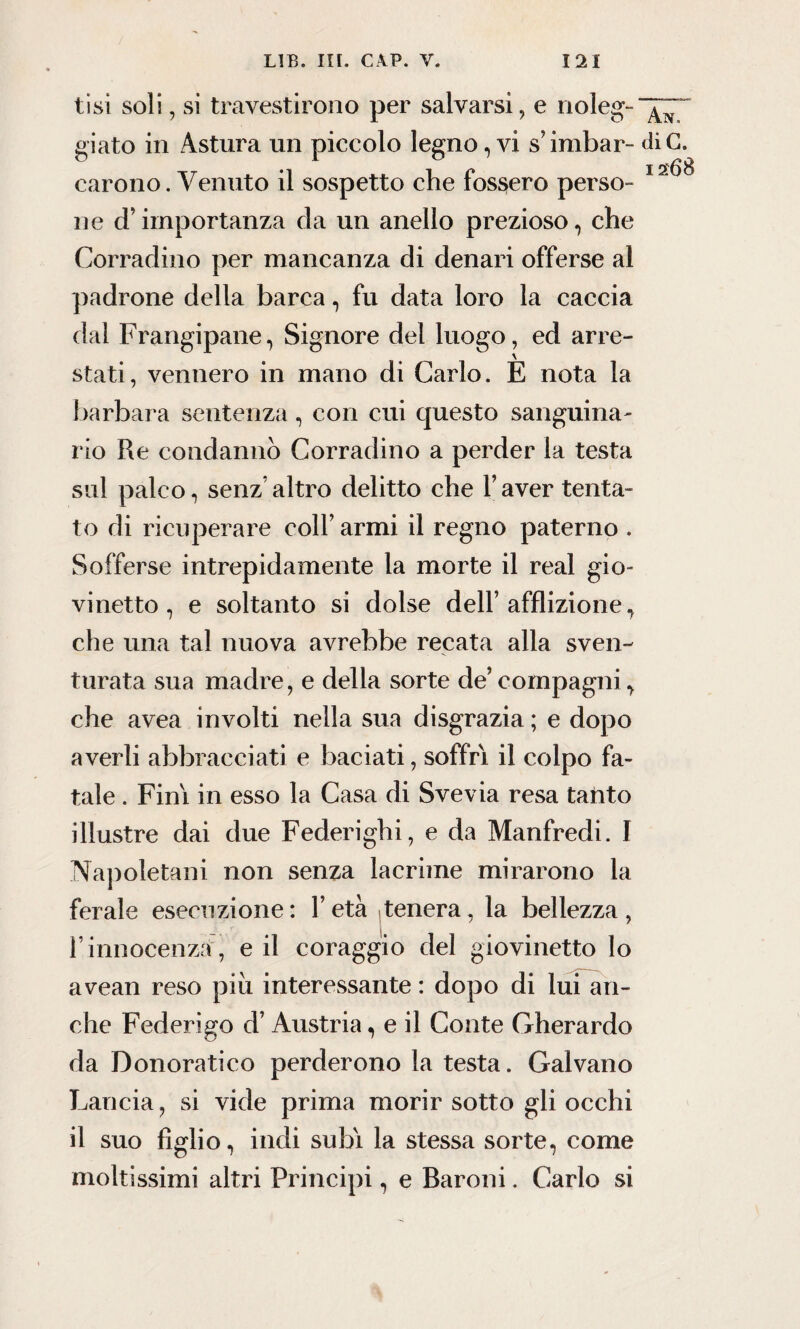 tisi soli, si travestirono per salvarsi, e rioleg-“^“ giato in Astura un piccolo legno, vi s’imbar- diG. carono. Venuto il sospetto che fossero perso- 1 ne d’importanza da un anello prezioso, che Corradino per mancanza di denari offerse al padrone della barca, fu data loro la caccia dal Frangipane, Signore dei luogo, ed arre¬ stati, vennero in mano di Carlo. E nota la barbara sentenza, con cui questo sanguina¬ rio Re condanno Corradino a perder la testa sul palco, senz’altro delitto che l’aver tenta¬ to di ricuperare coll’ armi il regno paterno . Sofferse intrepidamente la morte il reai gio¬ vinetto, e soltanto si dolse dell’afflizione, che una tal nuova avrebbe recata alla sven¬ turata sua madre, e della sorte de’ compagni, che avea involti nella sua disgrazia ; e dopo averli abbracciati e baciati, soffri il colpo fa¬ tale . Fini in esso la Casa di Svevia resa tanto illustre dai due Federighi, e da Manfredi. I Napoletani non senza lacrime mirarono la ferale esecuzione: l’età tenera, la bellezza, l’innocenza , e il coraggio del giovinetto lo avean reso piu interessante : dopo di lui an¬ che Federigo d’Austria, e il Conte Gherardo da Donoratieo perderono la testa. Galvano Lancia, si vide prima morir sotto gli occhi il suo figlio, indi subì la stessa sorte, come moltissimi altri Principi, e Baroni, Carlo si