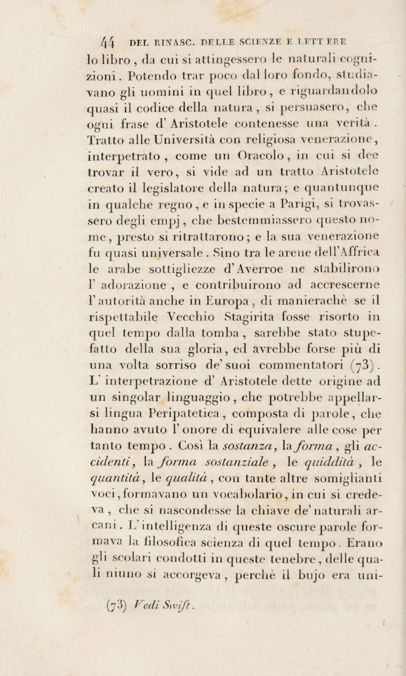 lo libro , da cui si attingessero le naturali cogni¬ zioni. Potendo trar poco dal loro fondo, studia¬ vano gli uomini in quel libro, e riguardandolo quasi il codice della natura, si persuasero, che ogni frase d’ Aristotele contenesse una verità . Tratto alle Università con religiosa venerazione, interpetrato , come un Oracolo, in cui si dee trovar il vero, si vide ad un tratto Aristotele creato il legislatore della natura; e quantunque in qualche regno , e in specie a Parigi, si trovas¬ sero degli empj, che bestemmiassero questo no¬ me, presto si ritrattarono; e la sua venerazione fu quasi universale . Sino tra le arene dell’Affrica le arabe sottigliezze d’Averroe ne stabilirono f adorazione , e contribuirono ad accrescerne P autorità anche in Europa , di manierachè se il rispettabile Vecchio Stagirita fosse risorto in quel tempo dalla tomba , sarebbe stato stupe¬ fatto della sua gloria, ed avrebbe forse più di una volta sorriso de’ suoi commentatori (jZ) . L’ interpetrazione d’ Aristotele dette origine ad un singoiar linguaggio, che potrebbe appellar¬ si lingua Peripatetica, composta di parole, che hanno avuto l’onore di equivalere alle cose per ta nto tempo . Così la sostanza, la forma , gli ac¬ cidenti , la forma sostanziale , le quiddità , le quantità, le qualità , con tante altre somiglianti voci,formavano un vocabolario, in cui si crede¬ va , che si nascondesse la chiave de’naturali ar¬ cani . L’intelligenza di queste oscure parole for¬ mava la filosofica scienza di quel tempo. Erano gli scolari condotti in queste tenebre, delle qua¬ li ninno si accorgeva, perchè il bujo era uni-