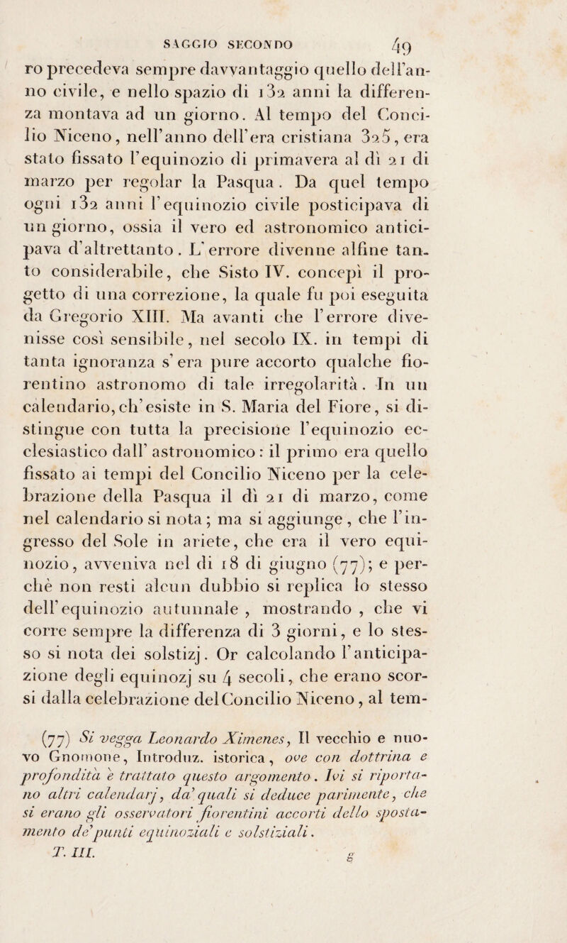 ro precedeva sempre davyantaggio quello del ran¬ no civile, e nello spazio di i3a anni la differen¬ za montava ad un giorno. Al tempo del Conci¬ lio Niceno, nell’anno dèli’era cristiana 325, era stato fissato Vequinozio di primavera al dì 21 di marzo per regolar la Pasqua . Da quel tempo ogni i32 anni l’equinozio civile posticipava di un giorno, ossia il vero ed astronomico antici- paA^a d’altrettanto. L'errore divenne alfine tan¬ to considerabile, che Sisto IV. concepì il pro¬ getto di una correzione, la quale fu poi eseguita da Gregorio XIII. Ma avanti che l’errore dive¬ nisse così sensibile, nel secolo IX. in tempi di tanta ignoranza s’ era pure accorto qualche fio¬ rentino astronomo di tale irregolarità. In un calendario,ch’esiste in S. Maria del Fiore, si di¬ stingue con tutta la precisione l’equinozio ec¬ clesiastico dall’ astronomico: il primo era quello fissato ai tempi del Concilio Niceno per la cele¬ brazione della Pasqua il dì 21 di marzo, come nel calendario si nota ; ma si aggiunge , che l’in¬ gresso del Sole in ariete, che era il Aero equi¬ nozio, avveniva nel di 18 di giugno (77); e per¬ chè non resti alcun dubbio si replica lo stesso dell’equinozio autunnale , mostrando , che vi corre sempre la differenza di 3 giorni, e lo stes¬ so si nota dei solstizj. Or calcolando l’anticipa¬ zione degli equinozj su 4 secoli, che erano scor¬ si dalla celebrazione del Concilio Niceno, al tem- (77)Si vegga Leonardo Ximenes, Il vecchio e nuo¬ vo Gnomone, Introduz. isterica, ove con dottrina e profondità e trattato questo argomento. Ivi si riporta¬ no altri calendarj, dai1 quali si deduce parimente, che si erano gli osservatori fiorentini accorti dello sposta¬ mento de'punti equinoziali e solstiziali.