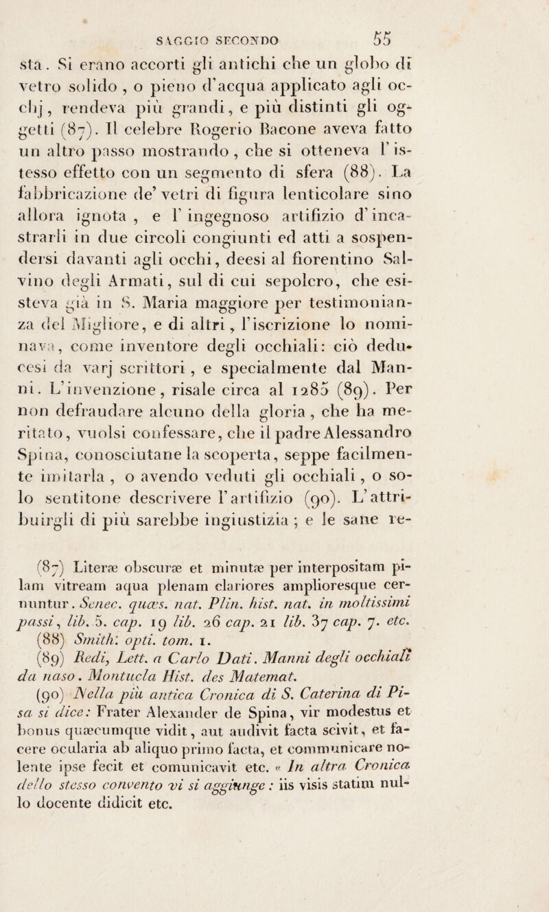 sta. Si erano accorti gli antichi che un globo di vetro solido , o pieno d’acqua applicato agli oc- clij, rendeva più grandi, e più distinti gli og¬ getti (87). Tl celebre Rogerio Bacone aveva fatto un altro passo mostrando, che si otteneva l’is- tesso effetto con un segmento di sfera (88). La fabbricazione de’vetri di figura lenticolare sino allora ignota , e Y ingegnoso artifizio d’inca¬ strarli in due circoli congiunti ed atti a sospen¬ dersi davanti agli occhi, deesi al fiorentino Sal¬ vino degli Armati, sul di cui sepolcro, che esi¬ steva già in S. Maria maggiore per testimonian¬ za dei Migliore, e di altri, l’iscrizione lo nomi¬ nava, come inventore degli occhiali: ciò dedu* cesi da varj scrittori, e specialmente dal Man- ni. L’invenzione, risale circa al 1280 (89). Per non defraudare alcuno della gloria , che ha me¬ ritato, vuoisi confessare, che il padre Alessandro Spina, conosciutane la scoperta, seppe facilmen¬ te imitarla , o avendo veduti gli occhiali, o so¬ lo sentitone descrivere Y artifizio (90). L’attri¬ buirgli di più sarebbe ingiustizia ; e le sane re- (87) Literae obscurae et minutae per interpositam pi- lam vitream aqua pienarn clariores amplioresque cer- Tiuntur. Senec. quces. nat. Plin. hist. nat. in moltissimi passi, lib. 5. cap, ig lib. 26 cap. 21 lib. ?>y cap. 7. etc. (88) Smith', opti. tom. 1. (89) Redi, Lett. a Carlo Dati. Marmi degli occhiali da naso. Montitela Hist. des Matemat. (90) JSella piu antica Cronica di S. Caterina di Pi¬ sa si dice: Frater Alexander de Spina, vir modestus et bonus quaecumque vidit, aut audivit facta scivit, et la¬ cere ocularia ab aliquo primo facta, et comm unicare no¬ lente ipse fecit et eomunicavit etc. « In altra Cronica dello stesso concento vi si aggiunge : iis visis statini nul¬ lo docente didicit etc.