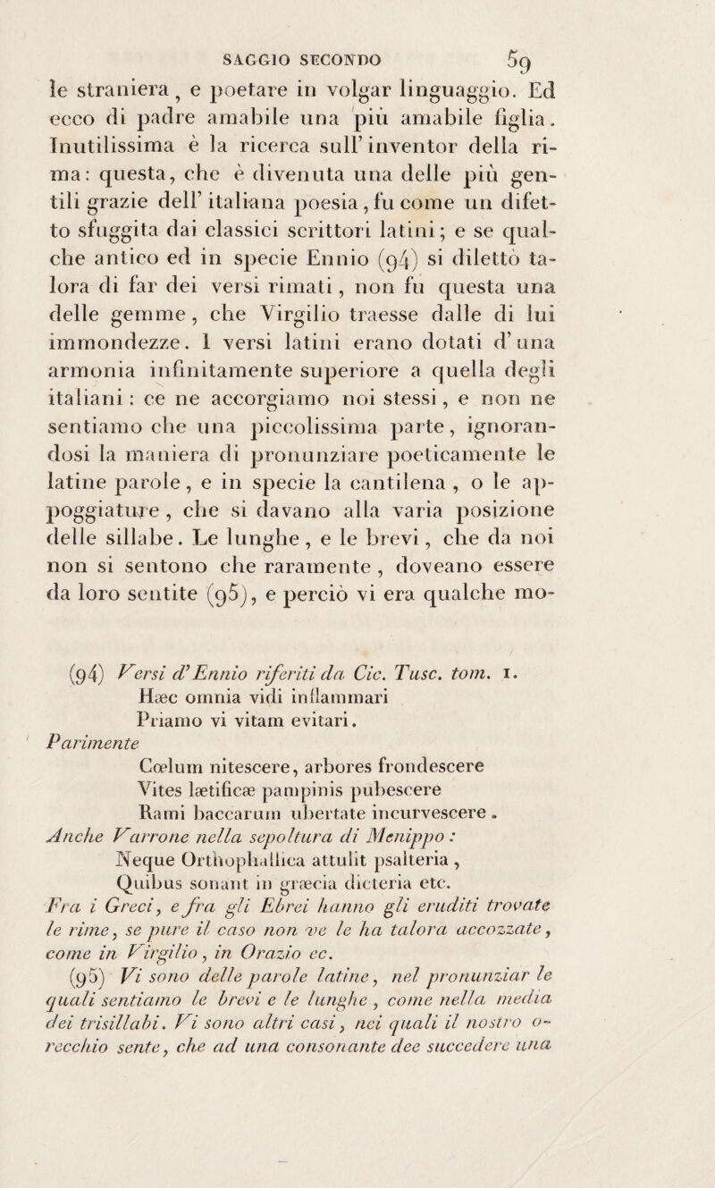 le straniera 9 e poetare in volgar linguaggio. Ed ecco di padre amabile una più amabile figlia. Inutilissima è la ricerca sull’ inventor della ri¬ ma: questa, che è divenuta una delle più gen¬ tili grazie dell’ italiana poesia, fu come un difet¬ to sfuggita dai classici scrittori latini; e se qual¬ che antico ed in specie Ennio (94) si dilettò ta¬ lora di far dei versi rimati, non fu questa una delle gemme , che Virgilio traesse dalie di lui immondezze. I versi latini erano dotati d’una armonia infinitamente superiore a quella degli italiani : ce ne accorgiamo noi stessi, e non ne sentiamo che una piccolissima parte, ignoran¬ dosi la maniera di pronunziare poeticamente le latine parole, e in specie la cantilena , o le ap¬ poggiatine , che si davano alla varia posizione delle sillabe. Le lunghe, e le brevi, che da noi non si sentono che raramente , doveano essere da loro sentite (9$), e perciò vi era qualche mo* (9 4) Versi cU Ennio riferiti da Cic. Taso. tom. 1. Hsec omnia vidi in (laminari Priamo vi vitam evitavi. Parimente Coelum nitescere, arbores frondescere Vites laetificse pampinis pubescere Rami baccarum ubertate incurvescere . Anche Vcirrone nella sepoltura di Mcnippo : Neque Orthophalbea attnlit psalteria , Quibus soriani in goccia dieteria etc. Fra i Greci, e fra gli Ebrei hanno gli eruditi trovate le rime, se pure il caso non t>c le ha talora accozzate, come in Virgilio, in Orazio ec. (95) Vi sono delle parole latine, nel pronunziar le quali sentiamo le brevi e le lunghe , come nella media dei trisillabi. Vi sono altri casi, nei quali il nostro o~ rocchio sente, che ad una consonante dee succedere una