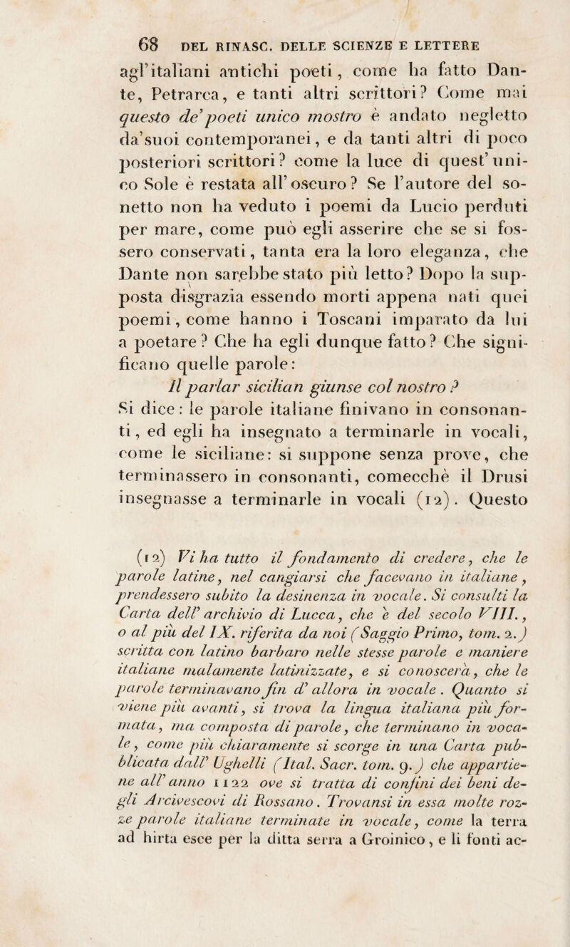 agl’italiani antichi poeti, coinè ha fatto Dan¬ te, Petrarca, e tanti altri scrittori? Come mai questo de’poeti unico mostro è andato negletto da’suoi contemporanei, e da tanti altri di poco posteriori scrittori ? come la luce di quest’uni¬ co Sole è restata all’oscuro? Se l’autore del so¬ netto non ha veduto i poemi da Lucio perduti per mare, come può egli asserire che se si fos¬ sero conservati, tanta era la loro eleganza, che Dante non sarebbe stato più letto? Dopo la sup¬ posta disgrazia essendo morti appena nati quei poemi, come hanno i Toscani imparato da lui a poetare? Che ha egli dunque fatto? (die signi¬ ficano quelle parole: Il parlar sicilian giunse col nostro ? Si di ce: le parole italiane finivano in consonan¬ ti, ed egli ha insegnato a terminarle in vocali, come le siciliane: si suppone senza prove, che terminassero in consonanti, comecché il Drusi insegnasse a terminarle in vocali (12). Questo (12) Vi ha tutto il fondamento di credere, che le parole latine, nel cangiarsi che facevano in italiane, prendessero subito la desinenza in vocale. Si consulti la Carta delP archivio di Lucca, che e del secolo Vili., o al piu del IX. riferita da noi (Saggio Primo, toni. 2.) scritta con latino barbaro nelle stesse parole e maniere italiane malamente latinizzate, e si conoscerà, che le parole terminavano fn di allora in vocale . Quanto si viene pili avanti, si trova la lingua italiana piu for¬ mata, ma composta di parole, che terminano in voca¬ le, come piìi chiaramente si scorge in una Carta pub¬ blicata dall' Ughelli (Ital. Sacr. toni. 9. ) che appartie¬ ne all'anno 1122 ove si tratta di confini dei beni de¬ gli Arcivescovi di Rossano. Trovansi in essa molte roz¬ ze parole italiane terminate in vocale, come la terra ad hirta esce per la ditta serra a Groinico, e li fonti ac-