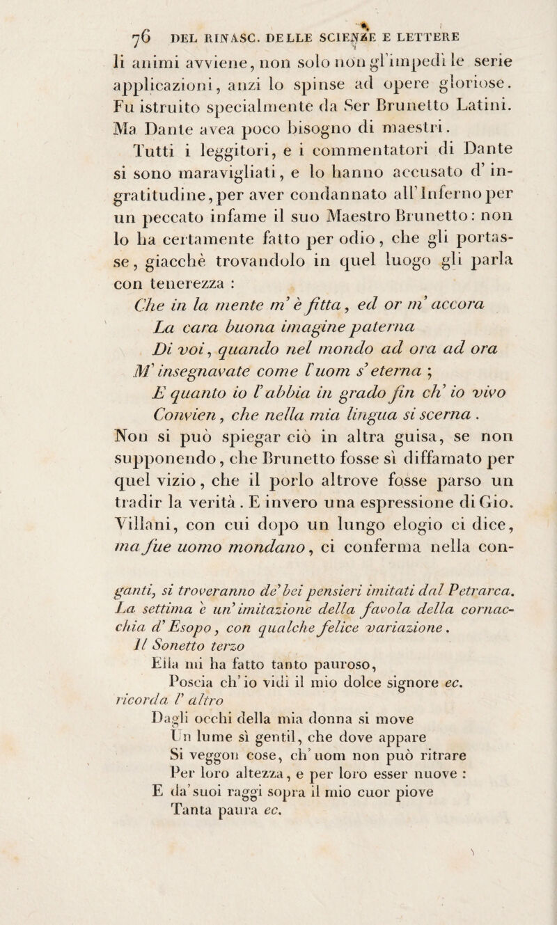 I 76 DEL IlINASC. DELLE SCIENZE E LETTERE li animi avviene, non solo non gl impedì le serie applicazioni, anzi lo spinse ad opere gloriose. Fu istruito specialmente da Ser Brunetto Latini. Ma Dante avea poco bisogno di maestri. Tutti i leggitori, e i commentatori di Dante si sono maravigliati, e lo hanno accusato d’in¬ gratitudine, per aver condannato all’Inferno per un peccato infame il suo Maestro Brunetto : non lo ha certamente fatto per odio, che gli portas¬ se, giacché trovandolo in quel luogo gli parla con tenerezza : Che in la niente ni è fìtta, ed or ni accora La cara buona ima ghie paterna Di voi, quando nel mondo ad ora ad ora M insegnavate come buoni s’ eterna ; E quanto io V abbia in grado fin eli io vivo Convien, che nella mia lingua si scema . Non si può spiegar ciò in altra guisa, se non supponendo, che Brunetto fosse sì diffamato per quel vizio, che il porlo altrove fosse parso un tradir la verità . E invero una espressione di Gio. Villani, con cui dopo un lungo elogio ci dice, ma fue uomo mondano, ci conferma nella con- ganti, si troveranno de' bei pensieri imitati dal Petrarca. La settima e un imitazione della favola della cornac¬ chia d'Esopo y con qualche felice variazione. Il Sonetto terzo Elia mi ha fatto tanto pauroso, Poscia ch’io vidi il mio dolce signore ec. ricorda, V altro Da,«li occhi della mia donna si move o Un lume sì gentil, che dove appare Si veggon cose, eh’uom non può ritrare Per loro altezza, e per loro esser nuove : E da’suoi raggi sopra il mio cuor piove Tanta paura ec.