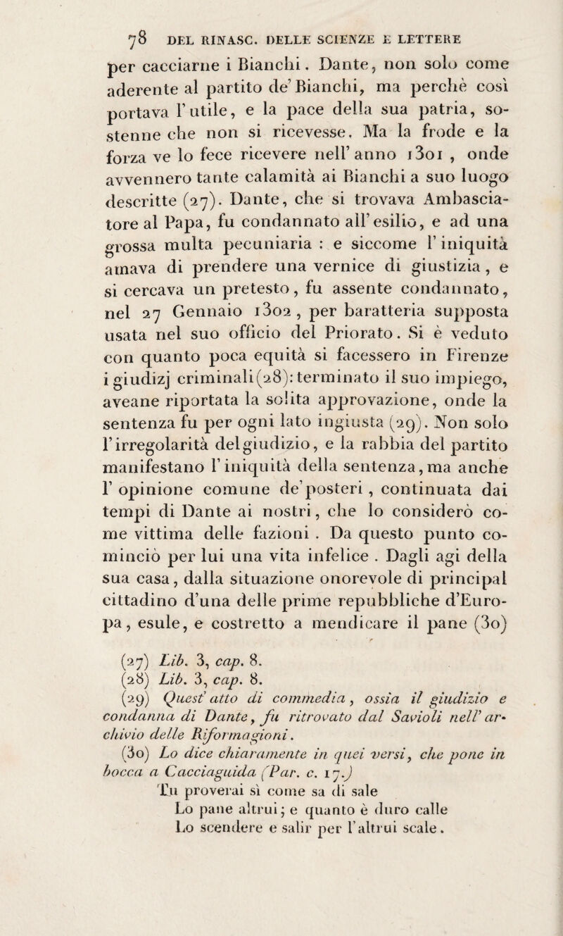 per cacciarne i Bianchi. Dante, non solo come aderente al partito de’ Bianchi, ma perchè così portava Fatile, e la pace della sua patria, so¬ stenne che non si ricevesse. Ma la frode e la forza ve lo fece ricevere nell’anno i3oi , onde avvennero tante calamità ai Bianchi a suo luogo descritte (27)- Dante, che si trovava Ambascia¬ tore al Papa, fu condannato all’esilio, e ad una grossa multa pecuniaria : e siccome F iniquità amava di prendere una vernice di giustizia, e si cercava un pretesto, fu assente condannato, nel 27 Gennaio i3o2 , per baratteria supposta usata nel suo officio del Priorato. Si è veduto con quanto poca equità si facessero in Firenze igiudizj criminali(28): terminato il suo impiego, aveane riportata la solita approvazione, onde la sentenza fu per ogni lato ingiusta (29). Non solo l’irregolarità del giudizio, e la rabbia del partito manifestano l’iniquità della sentenza,ma anche F opinione comune de’posteri , continuata dai tempi di Dante ai nostri, che lo considerò co¬ me vittima delle fazioni . Da questo punto co¬ minciò per lui una vita infelice . Dagli agi della sua casa, dalla situazione onorevole di principal cittadino d’una delle prime repubbliche d’Euro¬ pa, esule, e costretto a mendicare il pane (3o) (27) Lib. 3, cap. 8. (28) Lib. 3, cap. 8. (29) Quest’ atto di commedia, ossìa il giudizio e condanna di Dante, fu ritrovato dal Savio li nell’ar¬ chivio delle Rifor magio ni. (io) Lo dice chiaramente in quei versi, che pone in bocca a Caccia guida [Par. c. iq.J Tu proverai sì come sa (li sale Lo pane altrui; e quanto è duro calle Lo scendere e salir per l’altrui scale.