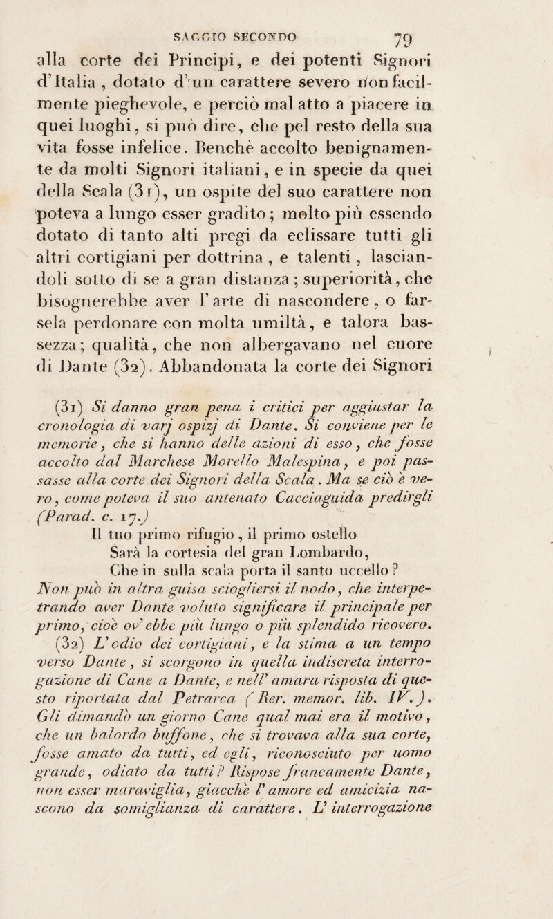 alla corte dei Principi, e dei potenti Signori d’Italia , dotato d’:un carattere severo rfònfacil¬ mente pieghevole, e perciò mal atto a piacere in quei luoghi, si può dire, che pel resto della sua vita fosse infelice. Benché accolto benignamen¬ te da molti Signori italiani, e in specie da quei della Scala (3i), un ospite del suo carattere non poteva a lungo esser gradito; molto più essendo dotato di tanto alti pregi da eclissare tutti gli altri cortigiani per dottrina , e talenti , lascian¬ doli sotto di se a gran distanza ; superiorità, che bisognerebbe aver l’arte di nascondere, o far¬ sela perdonare con molta umiltà, e talora bas¬ sezza; qualità, che non albergavano nel cuore di Dante (32). Abbandonata la corte dei Signori (3i) Si danno gran pena i critici per aggiustar la cronologia di varj ospizj di Dante. Si conviene per le memorie, che si hanno delle azioni di esso, che fosse accolto dal Marchese Morello Malespina, e poi pas¬ sasse alla corte dei Signori della Scala . Ma se ciò e ve¬ ro, come poteva il suo antenato Cacciaguida predirgli (Parad. c. ly.J Il tuo primo rifugio , il primo ostello Sarà la cortesia del gran Lombardo, Che in sulla scala porta il santo uccello ? Non puh in altra guisa sciogliersi il nodo, che interpe- traodo aver Dante voluto significare il principale per primo, cioè ov ebbe piu lungo o piu splendido ricovero. (3a) U odio dei cortigiani, e la stima, a un tempo verso Dante, si scorgono in quella indiscreta interro¬ gazione di Cane a Dante, e nell1 amara risposta di que¬ sto riportata dal Petrarca ( Rer. memor. lib. IP. ). Gli dimando un giorno Cane qual mai era il motivo, che un balordo buffone, che si trovava alla sua corte, fosse amato da tutti, ed egli, riconosciuto per uomo grande, odiato eia tutti? Rispose francamente Dante, non esser maraviglia, giacche V amore ed amicizia na¬ scono da somiglianza di carattere. LI interrogazione