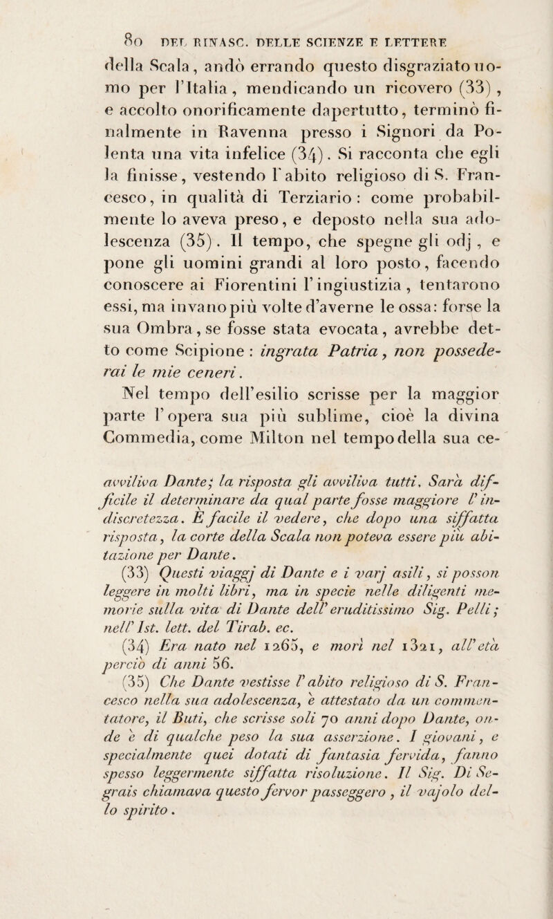 della Scala, andò errando questo disgraziato uo¬ mo per l’Italia, mendicando un ricovero (33) , e accolto onorificamente dapertutto, terminò fi¬ nalmente in Ravenna presso i Signori da Po¬ lenta una vita infelice (34). Si racconta che egli la finisse, vestendo l'abito religioso di S. Fran¬ cesco, in qualità di Terziario: come probabil¬ mente lo aveva preso, e deposto nella sua ado¬ lescenza (35). Il tempo, che spegne gli odj , e pone gli uomini grandi al loro posto, facendo conoscere ai Fiorentini l’ingiustizia, tentarono essi, ma invano più volte d’averne le ossa: forse la sua Ombrasse fosse stata evocata, avrebbe det¬ to come Scipione: ingrata Patria> non possede¬ rai le mie ceneri. Nel tempo dell’esilio scrisse per la maggior parte l’opera sua più sublime, cioè la divina Commedia, come Milton nel tempo della sua ce- avviliva Dante/ la risposta gli avviliva tutti, Sara dif¬ ficile il determinare da qual parte fosse maggiore V in¬ discretezza . E facile il vedere, che dopo una siffatta risposta, la corte della Scala non poteva essere pili abi¬ tazione per Dante. (33) Questi viaggi di Dante e i vari asili, si posson leggere in molti libri, ma in specie nelle diligenti me¬ morie sulla vita di Dante dell' eruditissimo Sig. Pelli ; nell' Ist. lett. del Tir ab. ec. (34) Era nato nel 1265, e morì nel i32i, all'età perciò di anni 56. (35) Che Dante vestisse l'abito religioso di S. Fran¬ cesco nella sua adolescenza, e attestato da un commen¬ tatore, il Bufi, che scrisse soli 70 anni dopo Dante, on¬ de è di qualche peso la sua asserzione. I giovani, e specialmente quei dotati di fantasia fervida, fanno spesso leggermente siffatta risoluzione. Il Sig. Di Se- grais chiamava questo fervor passeggero , il vajolo del¬ lo spirito.