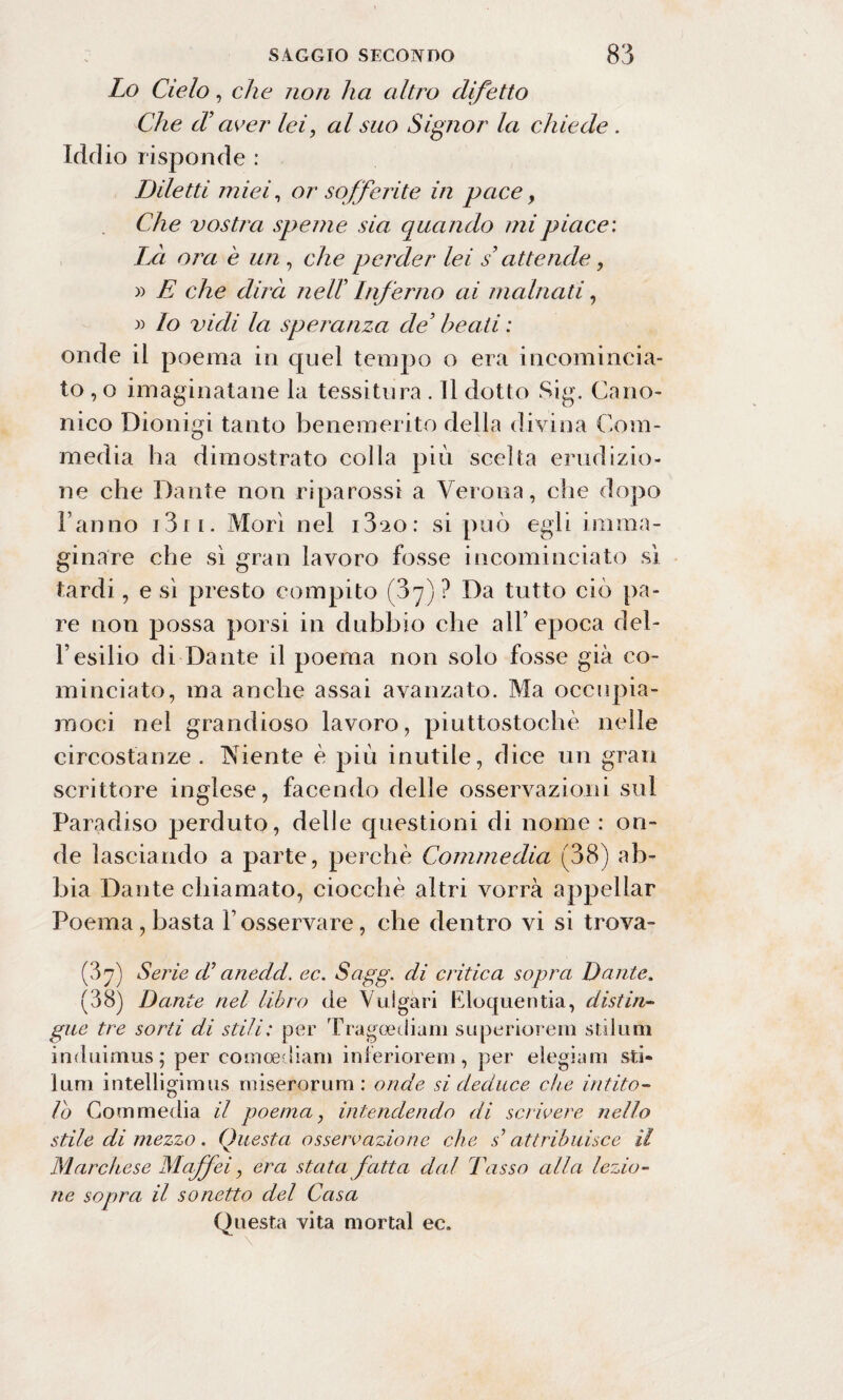 Lo Cielo, che non ha altro difetto Che d? aver lei, al suo Signor la chiede . Iddio risponde : Diletti miei, or sofferite in pace, Che vostra speme sia quando mi piace: Là ora è un , che perder lei s’attende, » E che dirà nelT Inferno ai malnati, » lo vidi la speranza de3 beati : onde il poema in quel tempo o era incomincia¬ to , o invaginatane la tessitura . Il dotto Sig. Cano¬ nico Dionigi tanto benemerito della divina Com¬ media ha dimostrato colla più scelta erudizio¬ ne che Dante non riparossi a Verona, che dopo Fanno 13r i. Morì nel i3‘2o: si può egli imma¬ ginare che sì gran lavoro fosse incominciato si tardi, e sì presto compito (37) ? Da tutto ciò pa¬ re non possa porsi in dubbio che all’ epoca del¬ l’esilio di Dante il poema non solo fosse già co¬ minciato, ma anche assai avanzato. Ma occupia¬ moci nel grandioso lavoro, piuttostochè nelle circostanze. Niente è più inutile, dice un gran scrittore inglese, facendo delle osservazioni sul Paradiso perduto, delle questioni di nome : on¬ de lasciando a parte, perchè Commedia (38) ab¬ bia Dante chiamato, ciocche altri vorrà appellar Poema, basta F osservare, che dentro vi si trova- (37) Serie cV anedd. ec. Sagg. di critica sopra Dante. (38) Dante nel libro de Vulgari Eloquentia, distin¬ gue tre sorti di stili: per Tragoediam superiorem stilimi induimus; per comoediam inferiorem, per elegiam sti¬ limi intelligimus mise ror urti : onde si deduce che intito¬ lo Commedia il poema, intendendo di scrivere nello stile di mezzo. Onesta osservazione che s’attribuisce il Marchese Maffei, era stata fatta dal Tasso alla lezio¬ ne sopra il sonetto del Casa Questa vita mortai ec.